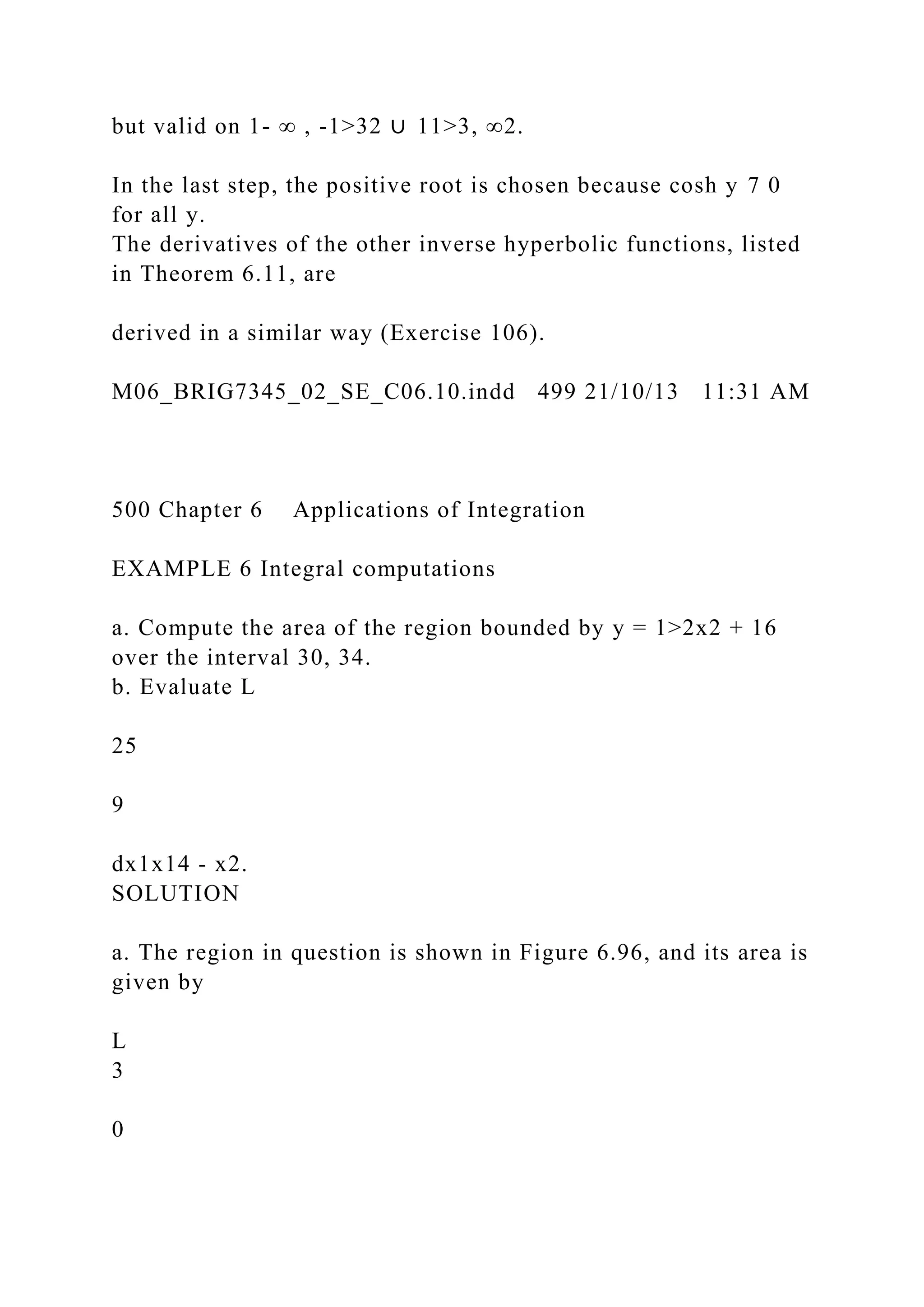 but valid on 1- ∞ , -1>32 ∪ 11>3, ∞2.
In the last step, the positive root is chosen because cosh y 7 0
for all y.
The derivatives of the other inverse hyperbolic functions, listed
in Theorem 6.11, are
derived in a similar way (Exercise 106).
M06_BRIG7345_02_SE_C06.10.indd 499 21/10/13 11:31 AM
500 Chapter 6 Applications of Integration
EXAMPLE 6 Integral computations
a. Compute the area of the region bounded by y = 1>2x2 + 16
over the interval 30, 34.
b. Evaluate L
25
9
dx1x14 - x2.
SOLUTION
a. The region in question is shown in Figure 6.96, and its area is
given by
L
3
0
 