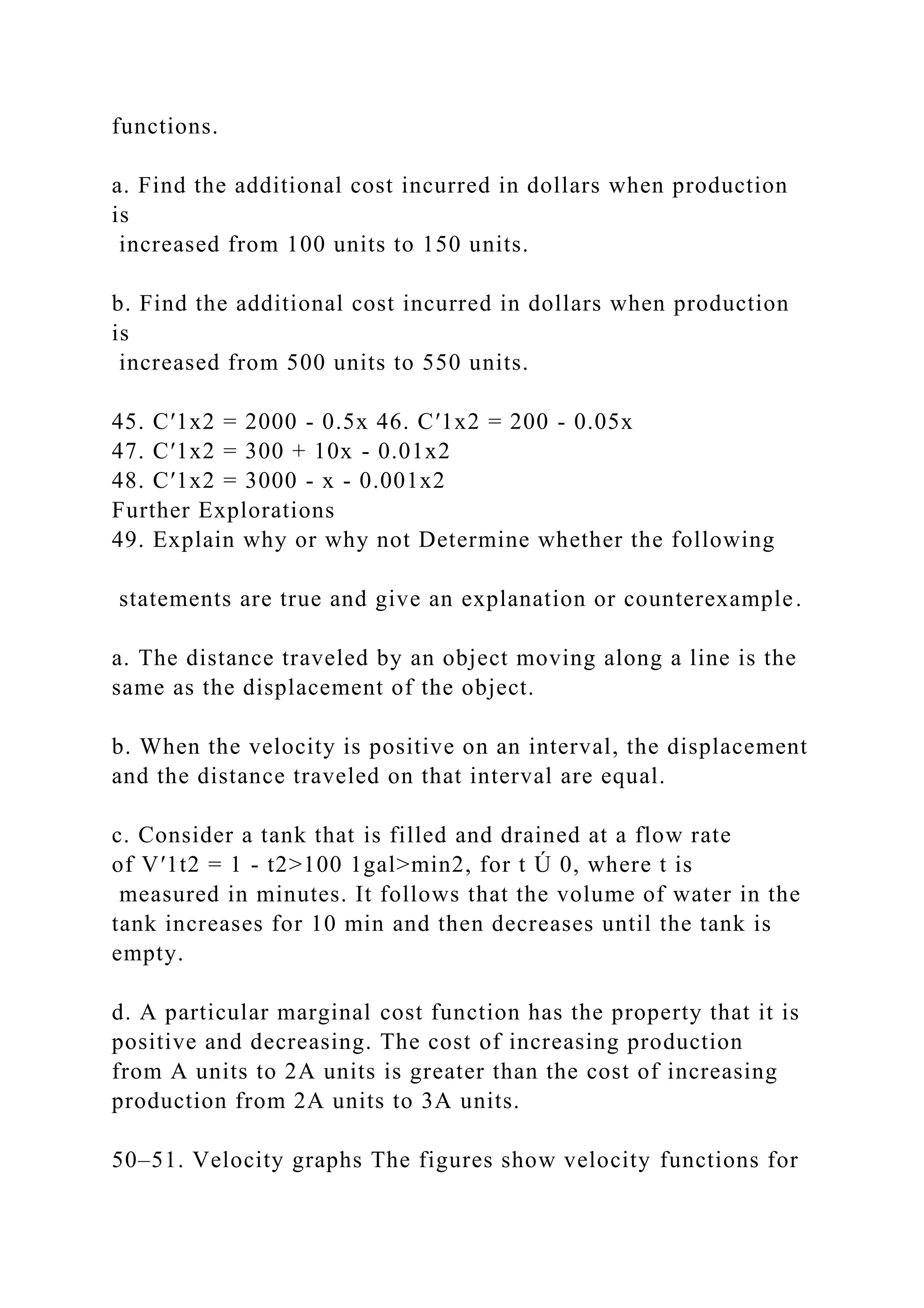 functions.
a. Find the additional cost incurred in dollars when production
is
increased from 100 units to 150 units.
b. Find the additional cost incurred in dollars when production
is
increased from 500 units to 550 units.
45. C′1x2 = 2000 - 0.5x 46. C′1x2 = 200 - 0.05x
47. C′1x2 = 300 + 10x - 0.01x2
48. C′1x2 = 3000 - x - 0.001x2
Further Explorations
49. Explain why or why not Determine whether the following
statements are true and give an explanation or counterexample.
a. The distance traveled by an object moving along a line is the
same as the displacement of the object.
b. When the velocity is positive on an interval, the displacement
and the distance traveled on that interval are equal.
c. Consider a tank that is filled and drained at a flow rate
of V′1t2 = 1 - t2>100 1gal>min2, for t Ú 0, where t is
measured in minutes. It follows that the volume of water in the
tank increases for 10 min and then decreases until the tank is
empty.
d. A particular marginal cost function has the property that it is
positive and decreasing. The cost of increasing production
from A units to 2A units is greater than the cost of increasing
production from 2A units to 3A units.
50–51. Velocity graphs The figures show velocity functions for
 