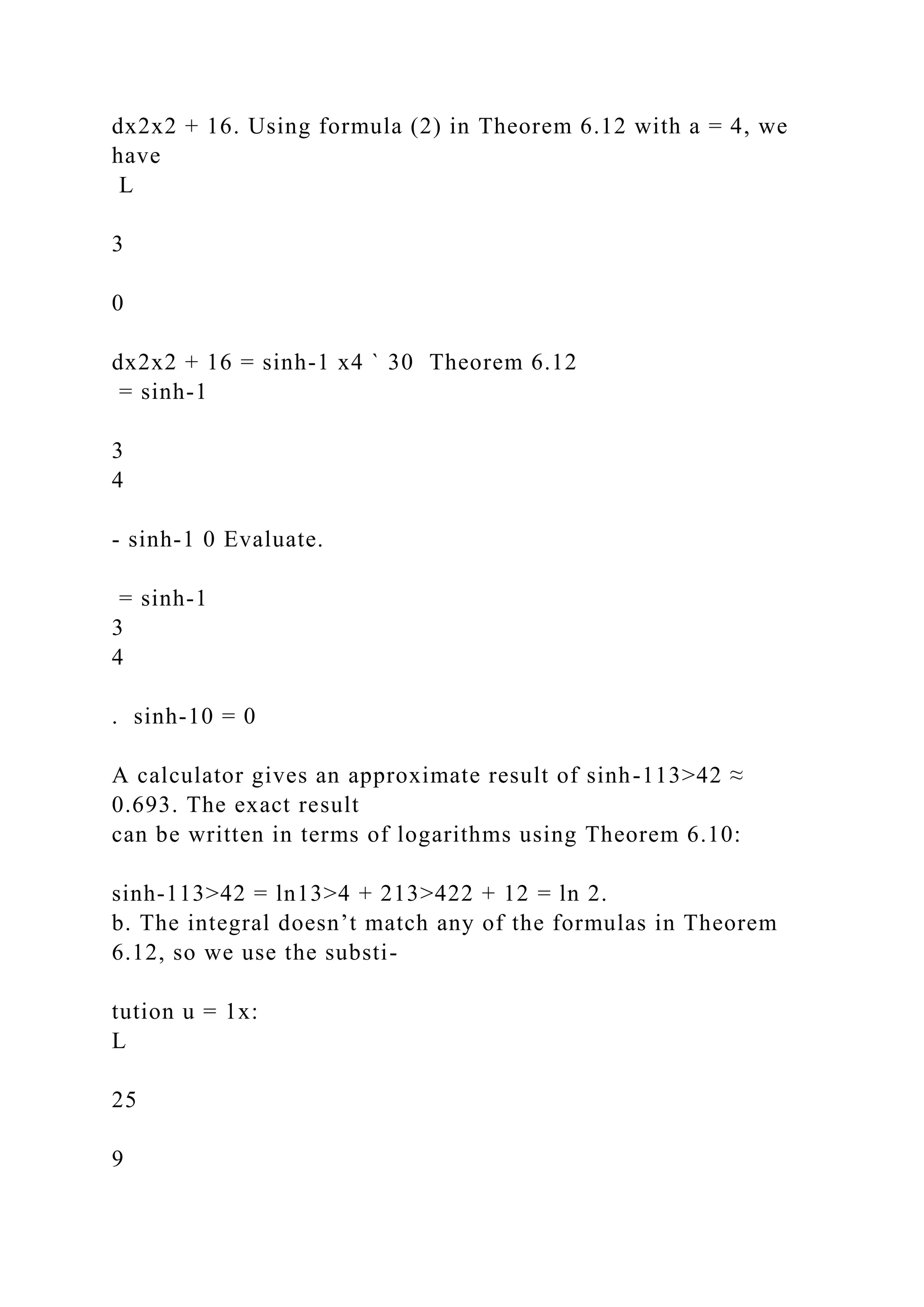 dx2x2 + 16. Using formula (2) in Theorem 6.12 with a = 4, we
have
L
3
0
dx2x2 + 16 = sinh-1 x4 ` 30 Theorem 6.12
= sinh-1
3
4
- sinh-1 0 Evaluate.
= sinh-1
3
4
. sinh-10 = 0
A calculator gives an approximate result of sinh-113>42 ≈
0.693. The exact result
can be written in terms of logarithms using Theorem 6.10:
sinh-113>42 = ln13>4 + 213>422 + 12 = ln 2.
b. The integral doesn’t match any of the formulas in Theorem
6.12, so we use the substi-
tution u = 1x:
L
25
9
 