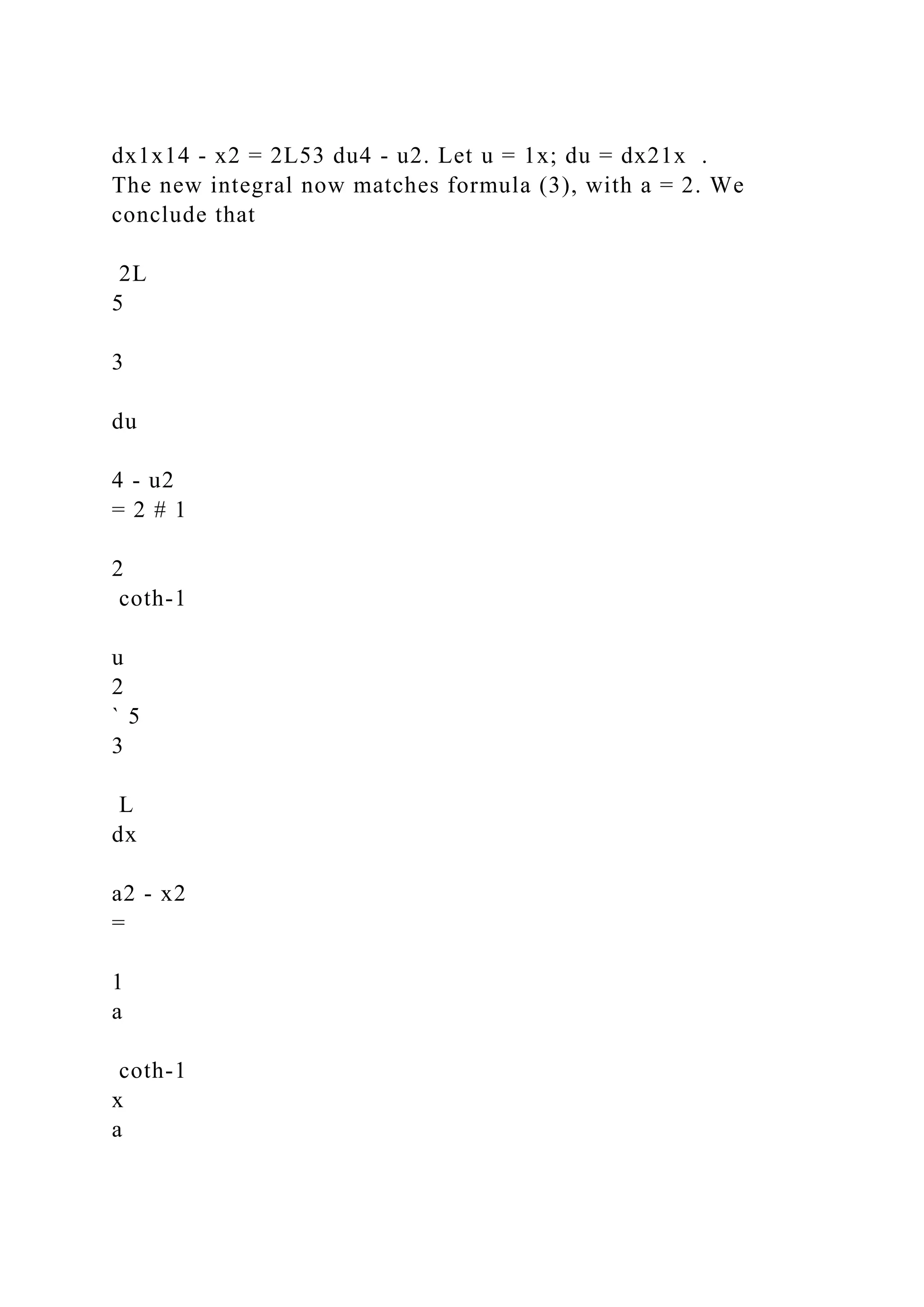 dx1x14 - x2 = 2L53 du4 - u2. Let u = 1x; du = dx21x .
The new integral now matches formula (3), with a = 2. We
conclude that
2L
5
3
du
4 - u2
= 2 # 1
2
coth-1
u
2
` 5
3
L
dx
a2 - x2
=
1
a
coth-1
x
a
 