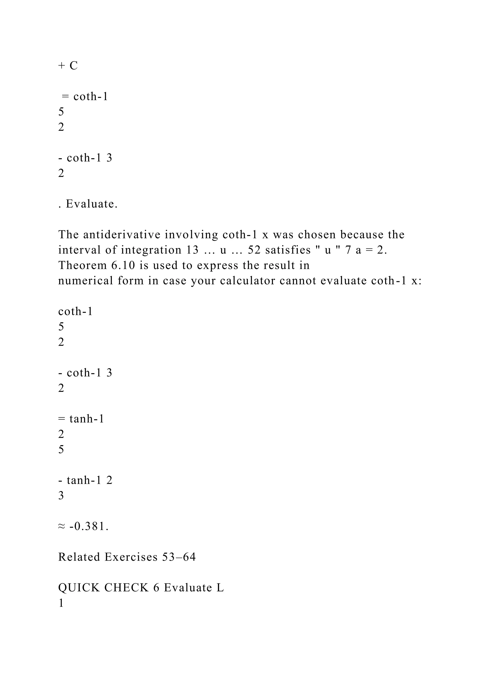 + C
= coth-1
5
2
- coth-1 3
2
. Evaluate.
The antiderivative involving coth-1 x was chosen because the
interval of integration 13 … u … 52 satisfies " u " 7 a = 2.
Theorem 6.10 is used to express the result in
numerical form in case your calculator cannot evaluate coth-1 x:
coth-1
5
2
- coth-1 3
2
= tanh-1
2
5
- tanh-1 2
3
≈ -0.381.
Related Exercises 53–64
QUICK CHECK 6 Evaluate L
1
 