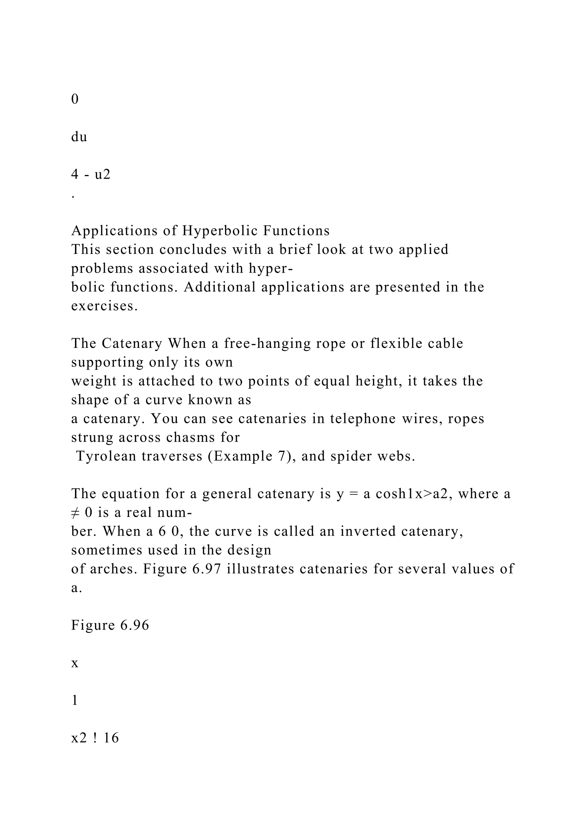 0
du
4 - u2
.
Applications of Hyperbolic Functions
This section concludes with a brief look at two applied
problems associated with hyper-
bolic functions. Additional applications are presented in the
exercises.
The Catenary When a free-hanging rope or flexible cable
supporting only its own
weight is attached to two points of equal height, it takes the
shape of a curve known as
a catenary. You can see catenaries in telephone wires, ropes
strung across chasms for
Tyrolean traverses (Example 7), and spider webs.
The equation for a general catenary is y = a cosh1x>a2, where a
≠ 0 is a real num-
ber. When a 6 0, the curve is called an inverted catenary,
sometimes used in the design
of arches. Figure 6.97 illustrates catenaries for several values of
a.
Figure 6.96
x
1
x2 ! 16
 