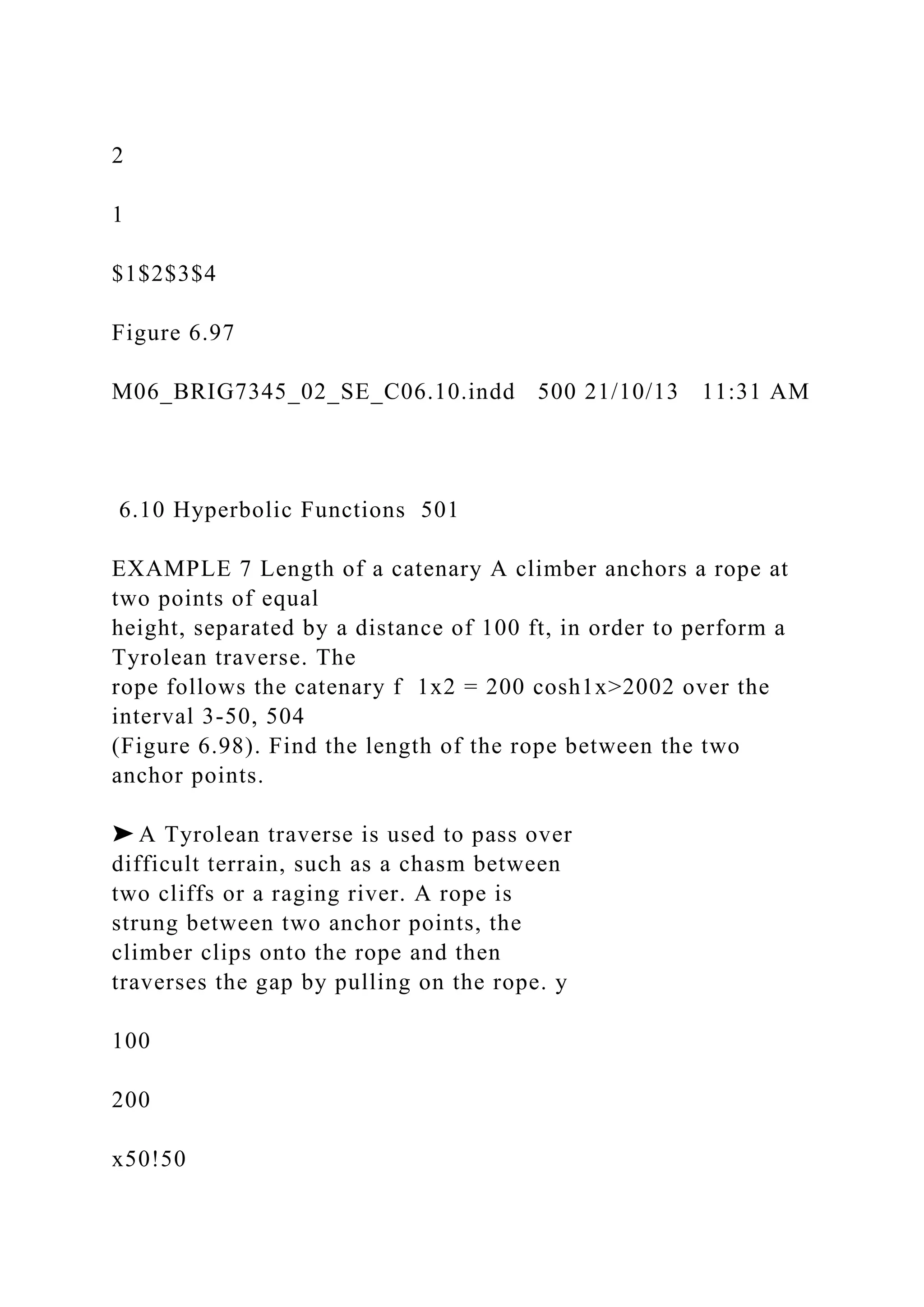 2
1
$1$2$3$4
Figure 6.97
M06_BRIG7345_02_SE_C06.10.indd 500 21/10/13 11:31 AM
6.10 Hyperbolic Functions 501
EXAMPLE 7 Length of a catenary A climber anchors a rope at
two points of equal
height, separated by a distance of 100 ft, in order to perform a
Tyrolean traverse. The
rope follows the catenary f 1x2 = 200 cosh1x>2002 over the
interval 3-50, 504
(Figure 6.98). Find the length of the rope between the two
anchor points.
➤ A Tyrolean traverse is used to pass over
difficult terrain, such as a chasm between
two cliffs or a raging river. A rope is
strung between two anchor points, the
climber clips onto the rope and then
traverses the gap by pulling on the rope. y
100
200
x50!50
 