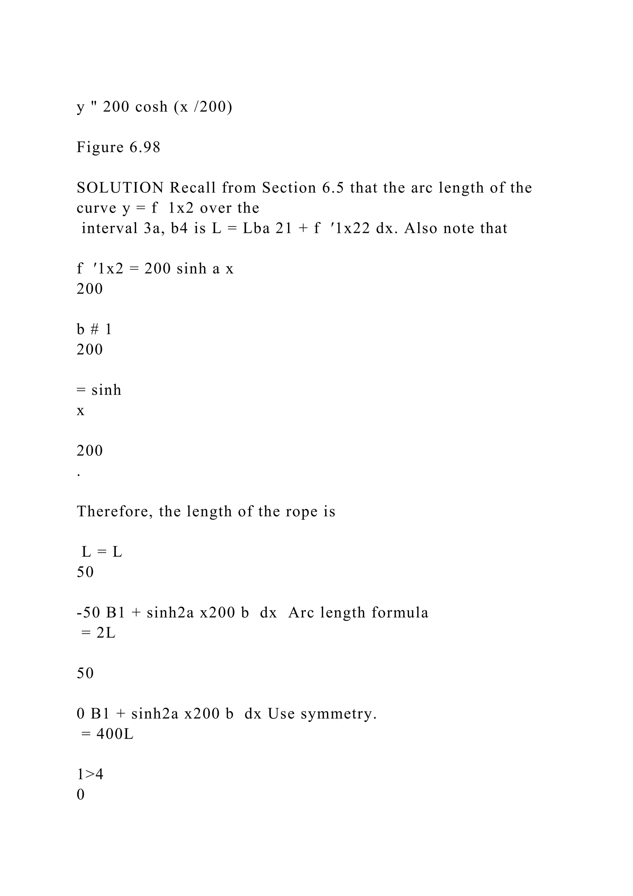 y " 200 cosh (x /200)
Figure 6.98
SOLUTION Recall from Section 6.5 that the arc length of the
curve y = f 1x2 over the
interval 3a, b4 is L = Lba 21 + f ′1x22 dx. Also note that
f ′1x2 = 200 sinh a x
200
b # 1
200
= sinh
x
200
.
Therefore, the length of the rope is
L = L
50
-50 B1 + sinh2a x200 b dx Arc length formula
= 2L
50
0 B1 + sinh2a x200 b dx Use symmetry.
= 400L
1>4
0
 