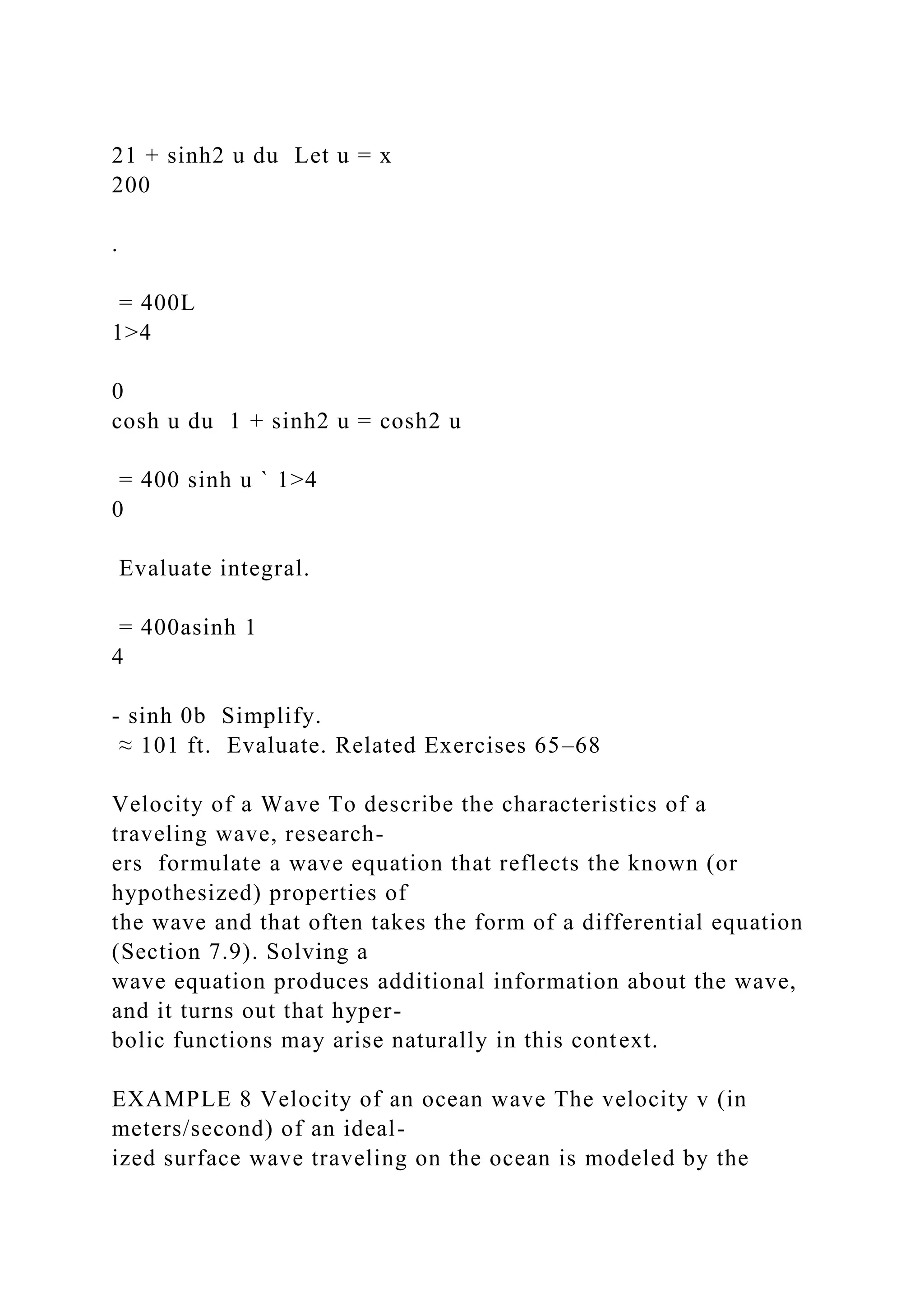 21 + sinh2 u du Let u = x
200
.
= 400L
1>4
0
cosh u du 1 + sinh2 u = cosh2 u
= 400 sinh u ` 1>4
0
Evaluate integral.
= 400asinh 1
4
- sinh 0b Simplify.
≈ 101 ft. Evaluate. Related Exercises 65–68
Velocity of a Wave To describe the characteristics of a
traveling wave, research-
ers formulate a wave equation that reflects the known (or
hypothesized) properties of
the wave and that often takes the form of a differential equation
(Section 7.9). Solving a
wave equation produces additional information about the wave,
and it turns out that hyper-
bolic functions may arise naturally in this context.
EXAMPLE 8 Velocity of an ocean wave The velocity v (in
meters/second) of an ideal-
ized surface wave traveling on the ocean is modeled by the
 