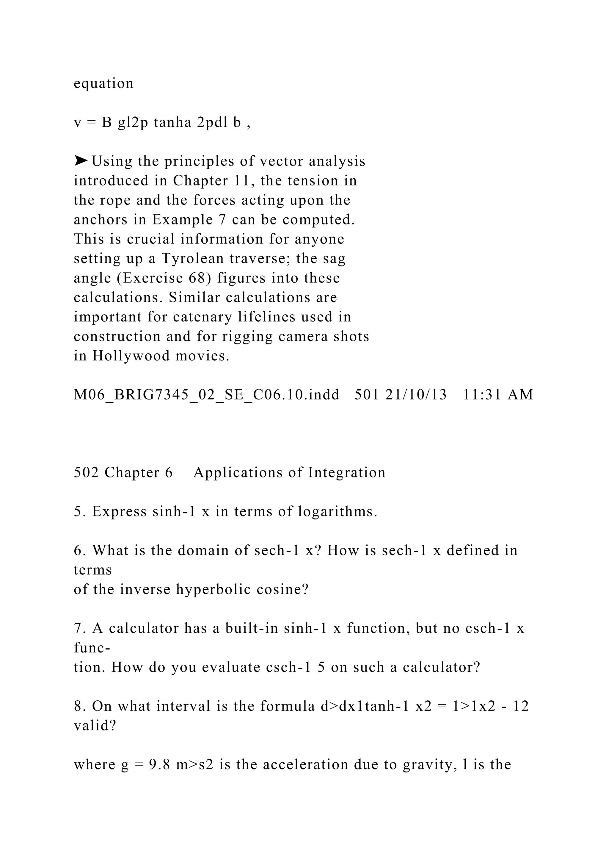 equation
v = B gl2p tanha 2pdl b ,
➤ Using the principles of vector analysis
introduced in Chapter 11, the tension in
the rope and the forces acting upon the
anchors in Example 7 can be computed.
This is crucial information for anyone
setting up a Tyrolean traverse; the sag
angle (Exercise 68) figures into these
calculations. Similar calculations are
important for catenary lifelines used in
construction and for rigging camera shots
in Hollywood movies.
M06_BRIG7345_02_SE_C06.10.indd 501 21/10/13 11:31 AM
502 Chapter 6 Applications of Integration
5. Express sinh-1 x in terms of logarithms.
6. What is the domain of sech-1 x? How is sech-1 x defined in
terms
of the inverse hyperbolic cosine?
7. A calculator has a built-in sinh-1 x function, but no csch-1 x
func-
tion. How do you evaluate csch-1 5 on such a calculator?
8. On what interval is the formula d>dx1tanh-1 x2 = 1>1x2 - 12
valid?
where g = 9.8 m>s2 is the acceleration due to gravity, l is the
 