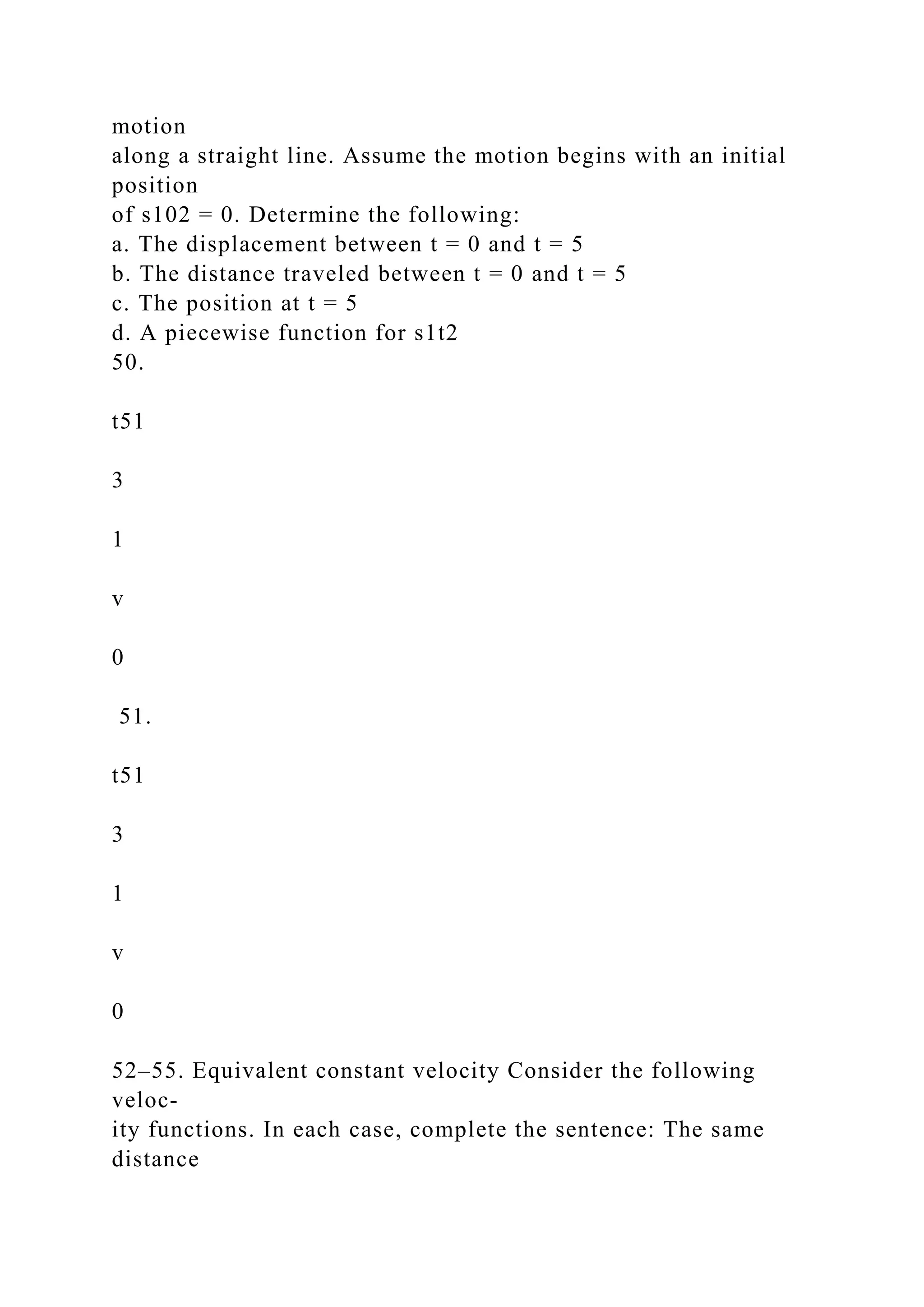 motion
along a straight line. Assume the motion begins with an initial
position
of s102 = 0. Determine the following:
a. The displacement between t = 0 and t = 5
b. The distance traveled between t = 0 and t = 5
c. The position at t = 5
d. A piecewise function for s1t2
50.
t51
3
1
v
0
51.
t51
3
1
v
0
52–55. Equivalent constant velocity Consider the following
veloc-
ity functions. In each case, complete the sentence: The same
distance
 