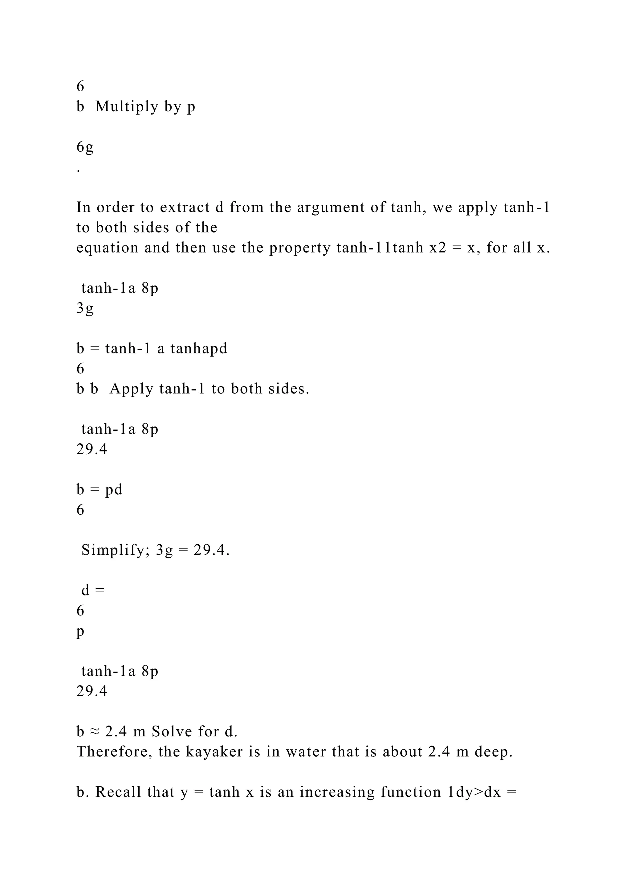 6
b Multiply by p
6g
.
In order to extract d from the argument of tanh, we apply tanh-1
to both sides of the
equation and then use the property tanh-11tanh x2 = x, for all x.
tanh-1a 8p
3g
b = tanh-1 a tanhapd
6
b b Apply tanh-1 to both sides.
tanh-1a 8p
29.4
b = pd
6
Simplify; 3g = 29.4.
d =
6
p
tanh-1a 8p
29.4
b ≈ 2.4 m Solve for d.
Therefore, the kayaker is in water that is about 2.4 m deep.
b. Recall that y = tanh x is an increasing function 1dy>dx =
 