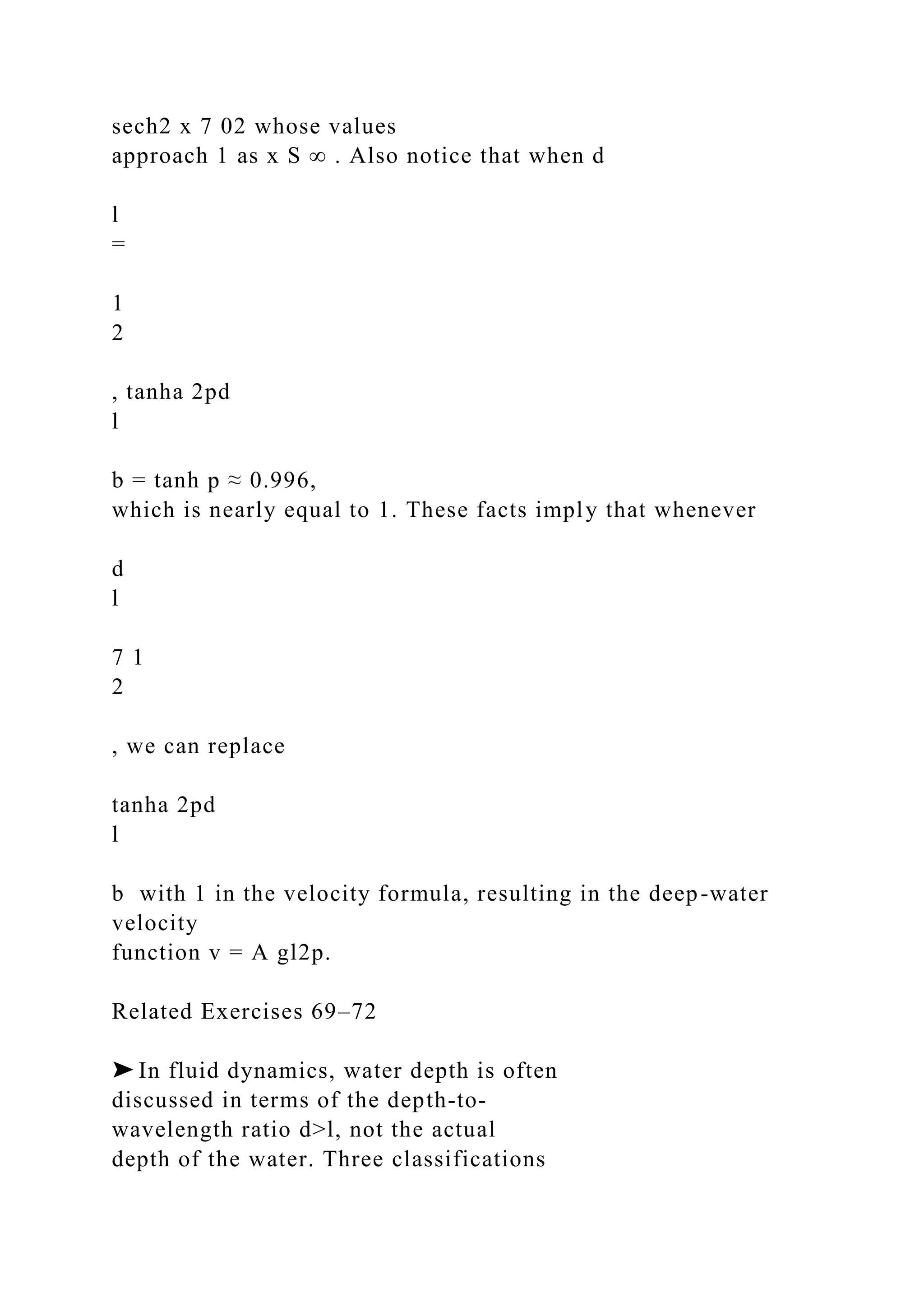 sech2 x 7 02 whose values
approach 1 as x S ∞ . Also notice that when d
l
=
1
2
, tanha 2pd
l
b = tanh p ≈ 0.996,
which is nearly equal to 1. These facts imply that whenever
d
l
7 1
2
, we can replace
tanha 2pd
l
b with 1 in the velocity formula, resulting in the deep-water
velocity
function v = A gl2p.
Related Exercises 69–72
➤ In fluid dynamics, water depth is often
discussed in terms of the depth-to-
wavelength ratio d>l, not the actual
depth of the water. Three classifications
 