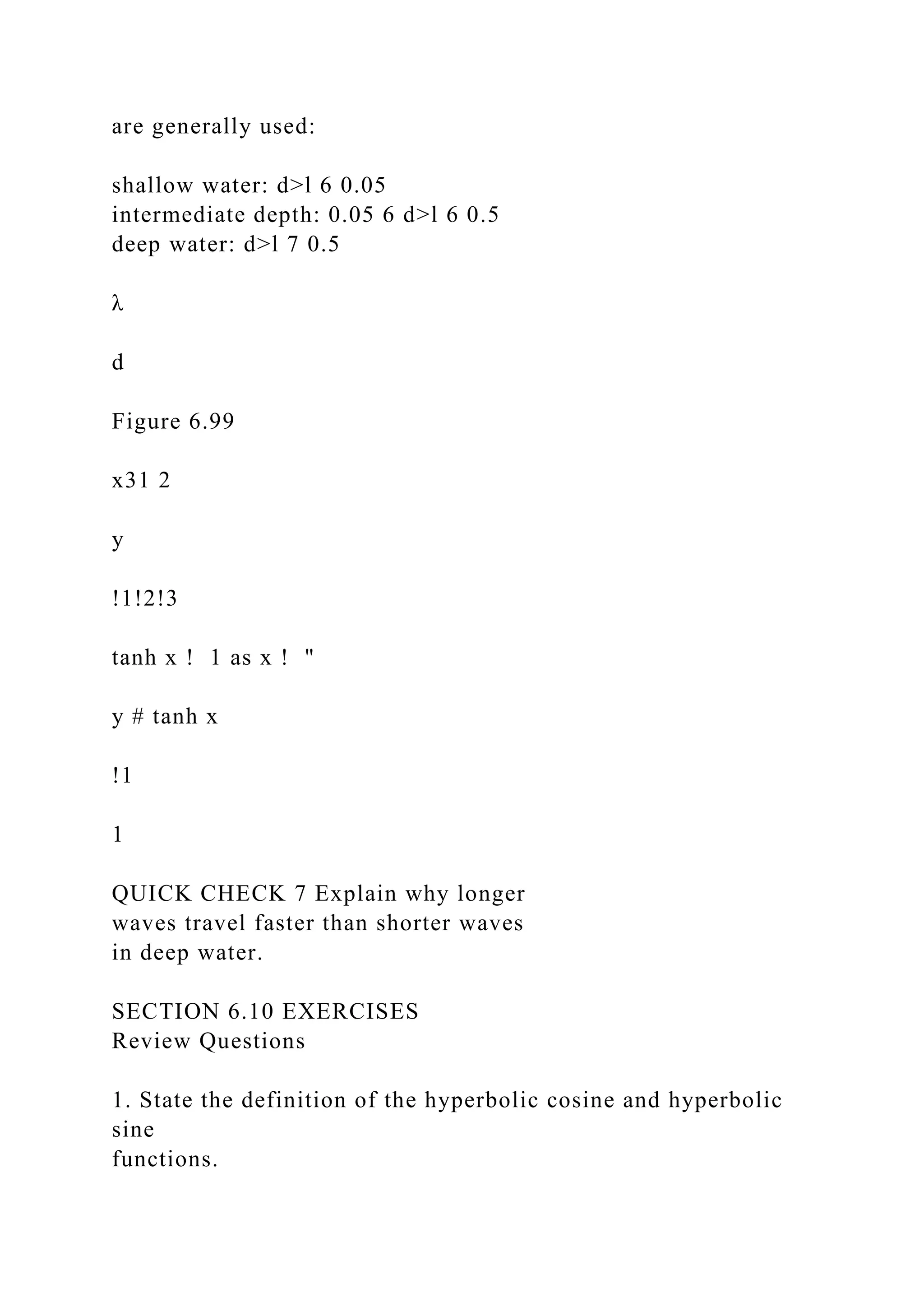 are generally used:
shallow water: d>l 6 0.05
intermediate depth: 0.05 6 d>l 6 0.5
deep water: d>l 7 0.5
λ
d
Figure 6.99
x31 2
y
!1!2!3
tanh x ! 1 as x ! "
y # tanh x
!1
1
QUICK CHECK 7 Explain why longer
waves travel faster than shorter waves
in deep water.
SECTION 6.10 EXERCISES
Review Questions
1. State the definition of the hyperbolic cosine and hyperbolic
sine
functions.
 