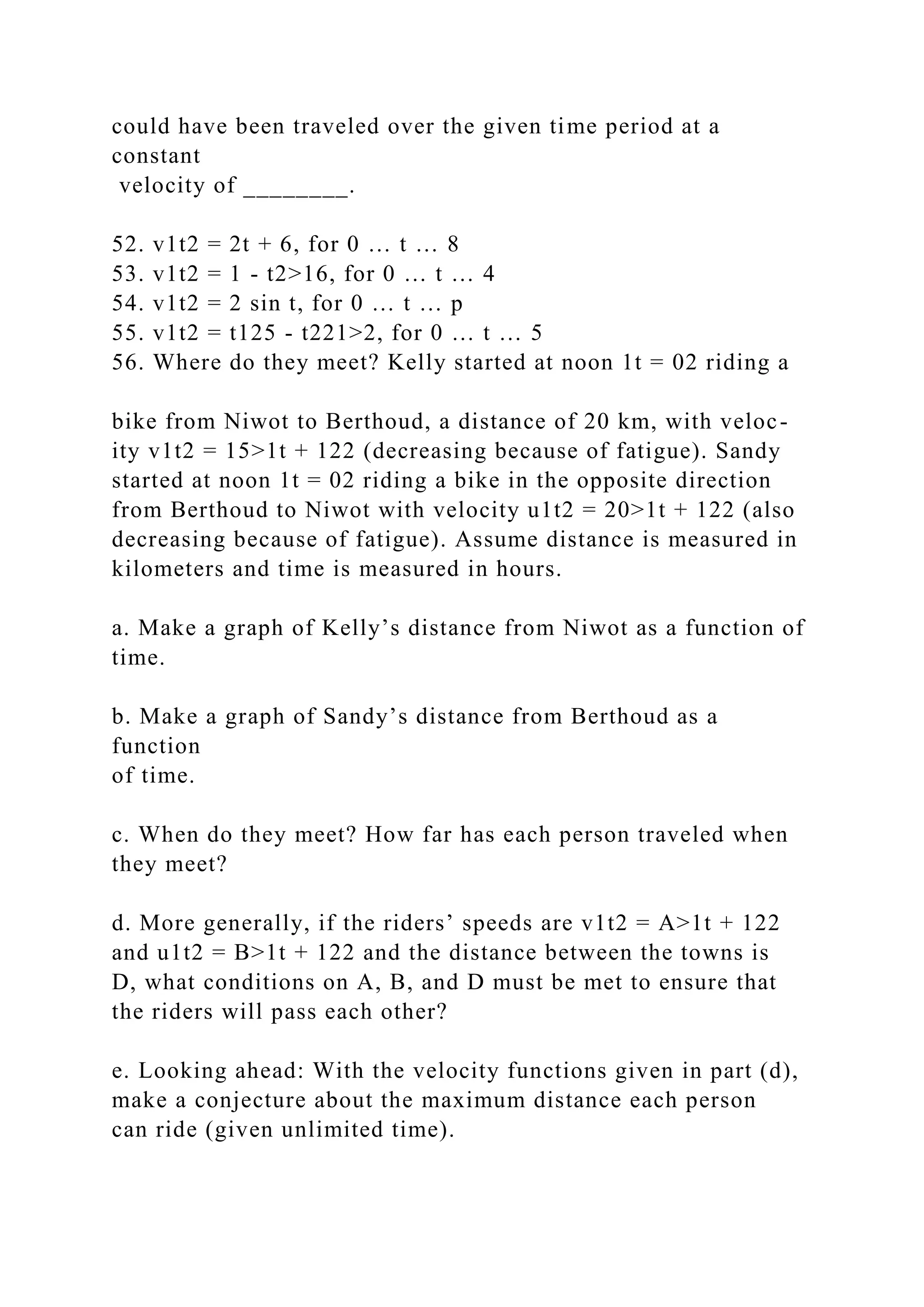 could have been traveled over the given time period at a
constant
velocity of ________.
52. v1t2 = 2t + 6, for 0 … t … 8
53. v1t2 = 1 - t2>16, for 0 … t … 4
54. v1t2 = 2 sin t, for 0 … t … p
55. v1t2 = t125 - t221>2, for 0 … t … 5
56. Where do they meet? Kelly started at noon 1t = 02 riding a
bike from Niwot to Berthoud, a distance of 20 km, with veloc-
ity v1t2 = 15>1t + 122 (decreasing because of fatigue). Sandy
started at noon 1t = 02 riding a bike in the opposite direction
from Berthoud to Niwot with velocity u1t2 = 20>1t + 122 (also
decreasing because of fatigue). Assume distance is measured in
kilometers and time is measured in hours.
a. Make a graph of Kelly’s distance from Niwot as a function of
time.
b. Make a graph of Sandy’s distance from Berthoud as a
function
of time.
c. When do they meet? How far has each person traveled when
they meet?
d. More generally, if the riders’ speeds are v1t2 = A>1t + 122
and u1t2 = B>1t + 122 and the distance between the towns is
D, what conditions on A, B, and D must be met to ensure that
the riders will pass each other?
e. Looking ahead: With the velocity functions given in part (d),
make a conjecture about the maximum distance each person
can ride (given unlimited time).
 