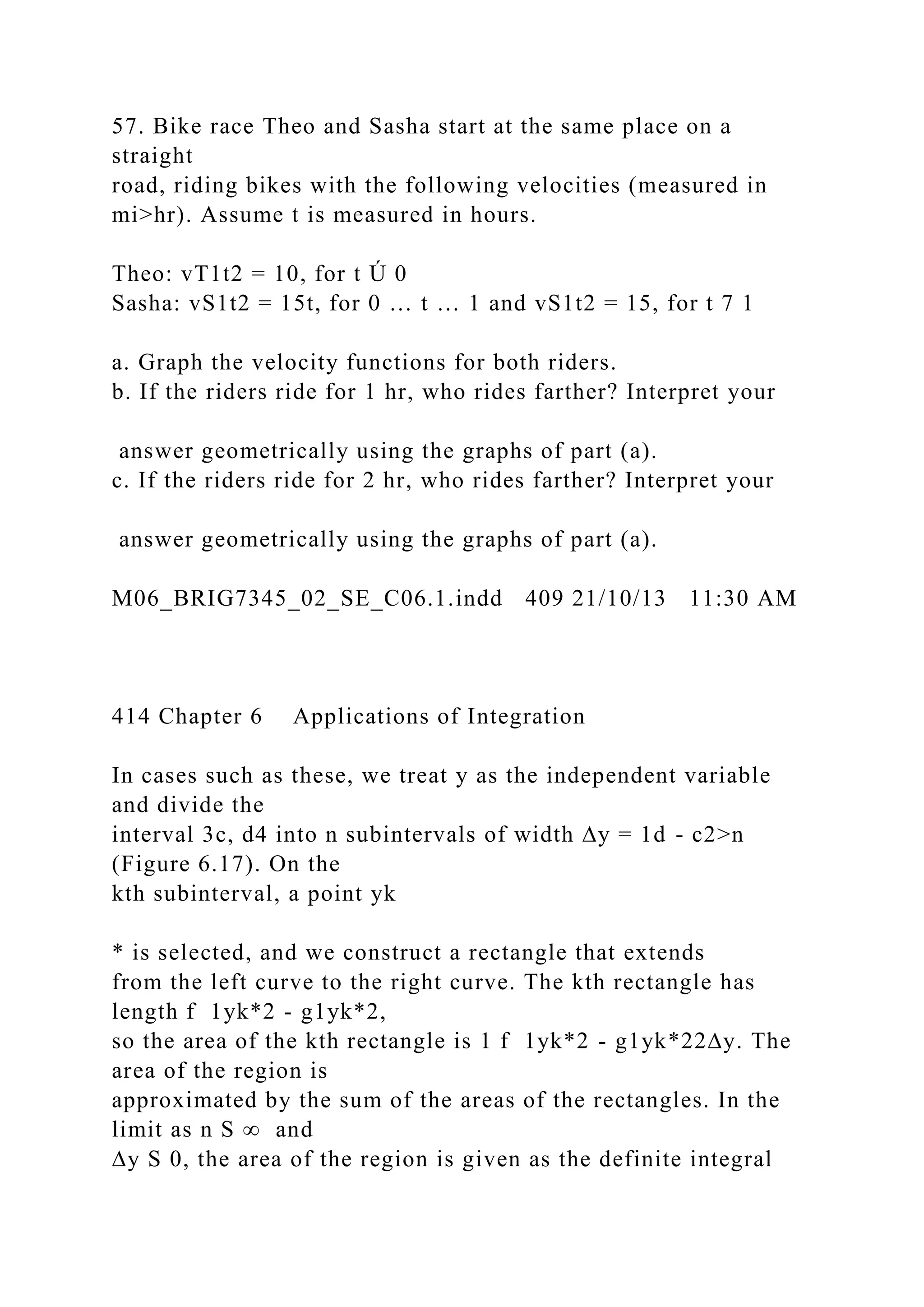 57. Bike race Theo and Sasha start at the same place on a
straight
road, riding bikes with the following velocities (measured in
mi>hr). Assume t is measured in hours.
Theo: vT1t2 = 10, for t Ú 0
Sasha: vS1t2 = 15t, for 0 … t … 1 and vS1t2 = 15, for t 7 1
a. Graph the velocity functions for both riders.
b. If the riders ride for 1 hr, who rides farther? Interpret your
answer geometrically using the graphs of part (a).
c. If the riders ride for 2 hr, who rides farther? Interpret your
answer geometrically using the graphs of part (a).
M06_BRIG7345_02_SE_C06.1.indd 409 21/10/13 11:30 AM
414 Chapter 6 Applications of Integration
In cases such as these, we treat y as the independent variable
and divide the
interval 3c, d4 into n subintervals of width ∆y = 1d - c2>n
(Figure 6.17). On the
kth subinterval, a point yk
* is selected, and we construct a rectangle that extends
from the left curve to the right curve. The kth rectangle has
length f 1yk*2 - g1yk*2,
so the area of the kth rectangle is 1 f 1yk*2 - g1yk*22∆y. The
area of the region is
approximated by the sum of the areas of the rectangles. In the
limit as n S ∞ and
∆y S 0, the area of the region is given as the definite integral
 