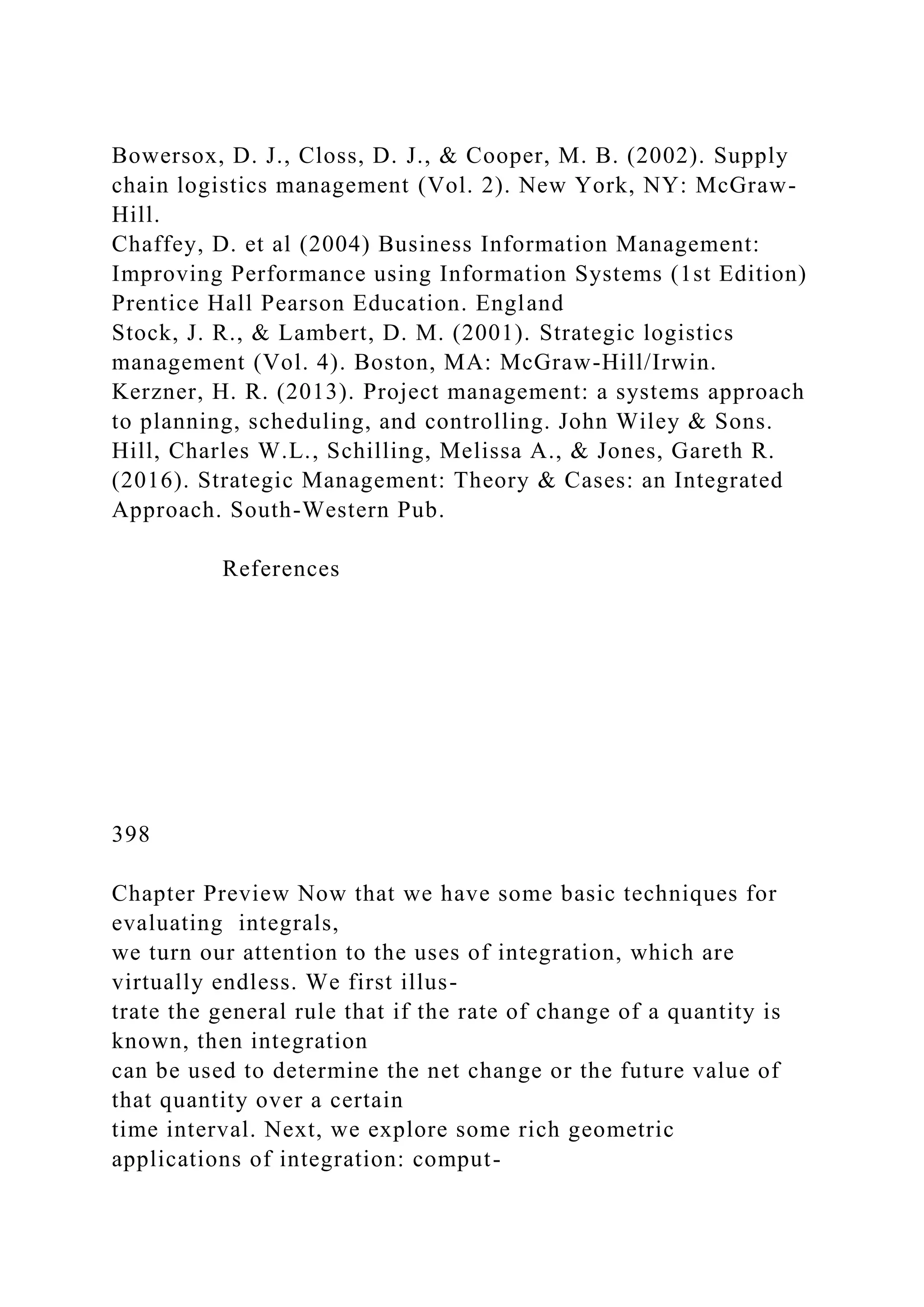 Bowersox, D. J., Closs, D. J., & Cooper, M. B. (2002). Supply
chain logistics management (Vol. 2). New York, NY: McGraw-
Hill.
Chaffey, D. et al (2004) Business Information Management:
Improving Performance using Information Systems (1st Edition)
Prentice Hall Pearson Education. England
Stock, J. R., & Lambert, D. M. (2001). Strategic logistics
management (Vol. 4). Boston, MA: McGraw-Hill/Irwin.
Kerzner, H. R. (2013). Project management: a systems approach
to planning, scheduling, and controlling. John Wiley & Sons.
Hill, Charles W.L., Schilling, Melissa A., & Jones, Gareth R.
(2016). Strategic Management: Theory & Cases: an Integrated
Approach. South-Western Pub.
References
398
Chapter Preview Now that we have some basic techniques for
evaluating integrals,
we turn our attention to the uses of integration, which are
virtually endless. We first illus-
trate the general rule that if the rate of change of a quantity is
known, then integration
can be used to determine the net change or the future value of
that quantity over a certain
time interval. Next, we explore some rich geometric
applications of integration: comput-
 