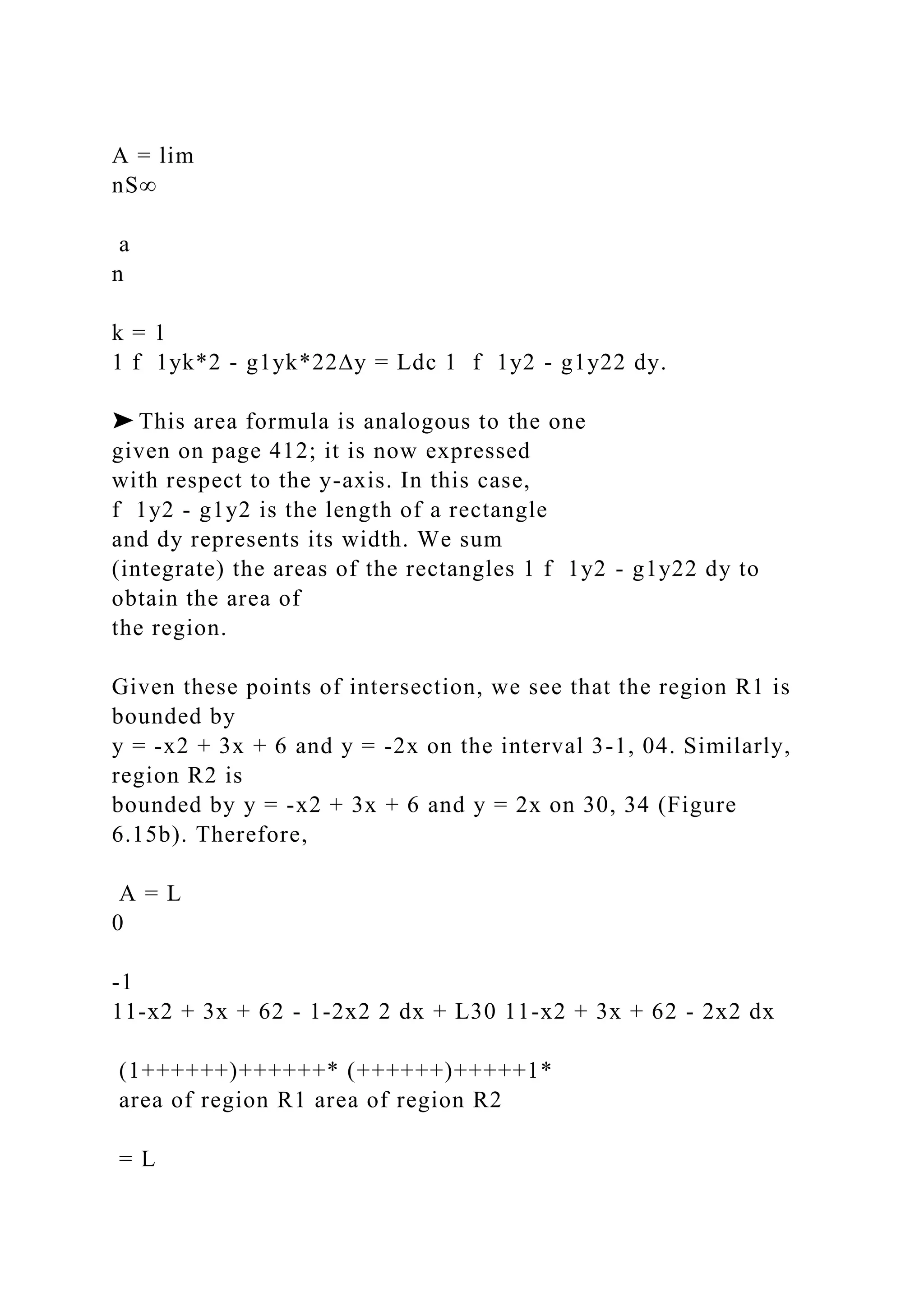 A = lim
nS∞
a
n
k = 1
1 f 1yk*2 - g1yk*22∆y = Ldc 1 f 1y2 - g1y22 dy.
➤ This area formula is analogous to the one
given on page 412; it is now expressed
with respect to the y-axis. In this case,
f 1y2 - g1y2 is the length of a rectangle
and dy represents its width. We sum
(integrate) the areas of the rectangles 1 f 1y2 - g1y22 dy to
obtain the area of
the region.
Given these points of intersection, we see that the region R1 is
bounded by
y = -x2 + 3x + 6 and y = -2x on the interval 3-1, 04. Similarly,
region R2 is
bounded by y = -x2 + 3x + 6 and y = 2x on 30, 34 (Figure
6.15b). Therefore,
A = L
0
-1
11-x2 + 3x + 62 - 1-2x2 2 dx + L30 11-x2 + 3x + 62 - 2x2 dx
(1++++++)++++++* (++++++)+++++1*
area of region R1 area of region R2
= L
 