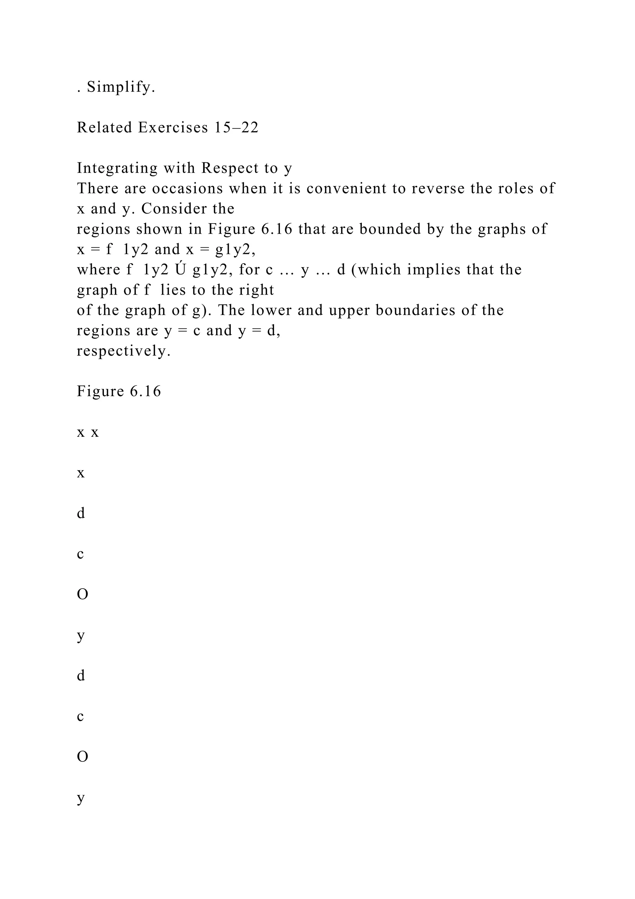 . Simplify.
Related Exercises 15–22
Integrating with Respect to y
There are occasions when it is convenient to reverse the roles of
x and y. Consider the
regions shown in Figure 6.16 that are bounded by the graphs of
x = f 1y2 and x = g1y2,
where f 1y2 Ú g1y2, for c … y … d (which implies that the
graph of f lies to the right
of the graph of g). The lower and upper boundaries of the
regions are y = c and y = d,
respectively.
Figure 6.16
x x
x
d
c
O
y
d
c
O
y
 
