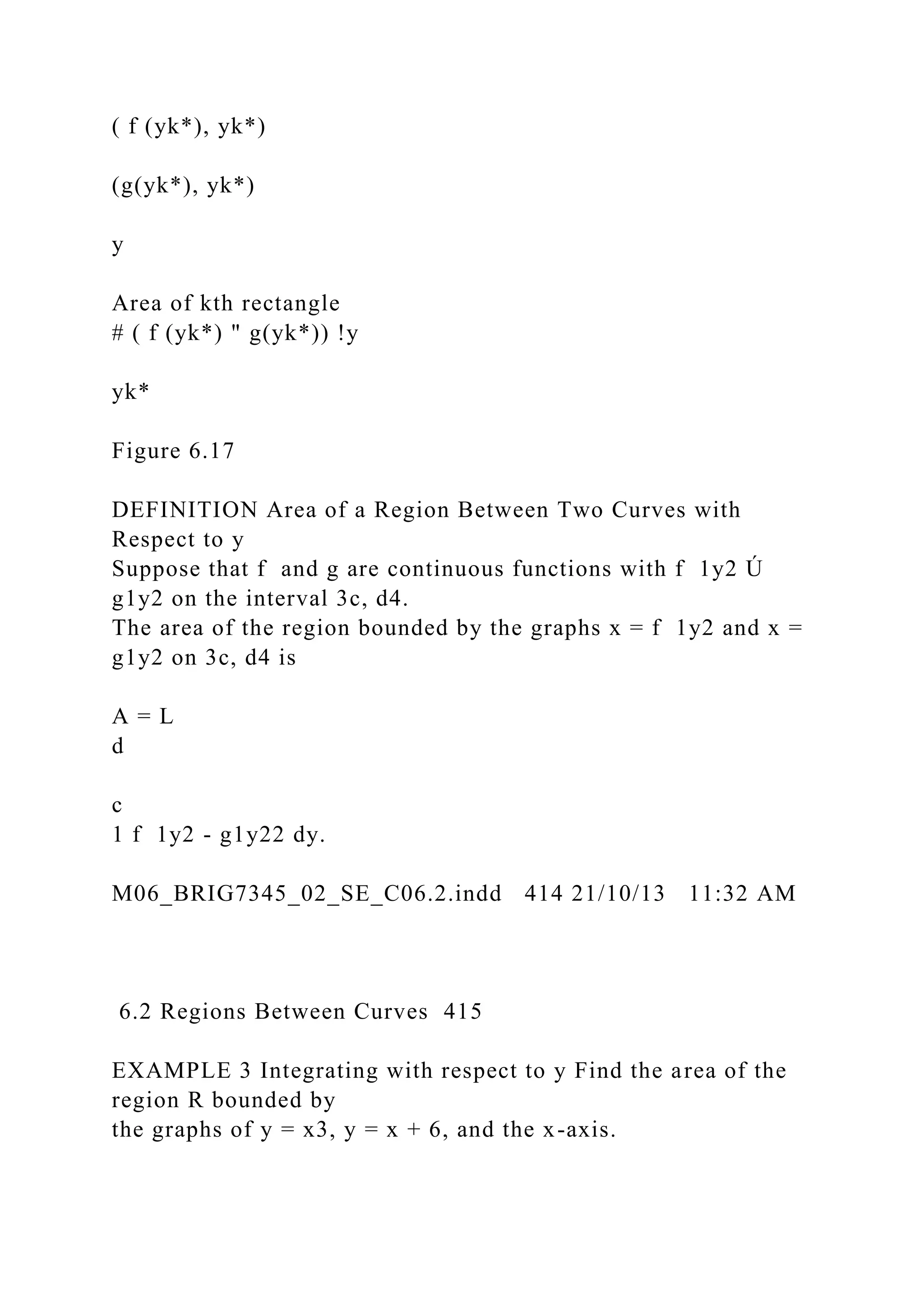 ( f (yk*), yk*)
(g(yk*), yk*)
y
Area of kth rectangle
# ( f (yk*) " g(yk*)) !y
yk*
Figure 6.17
DEFINITION Area of a Region Between Two Curves with
Respect to y
Suppose that f and g are continuous functions with f 1y2 Ú
g1y2 on the interval 3c, d4.
The area of the region bounded by the graphs x = f 1y2 and x =
g1y2 on 3c, d4 is
A = L
d
c
1 f 1y2 - g1y22 dy.
M06_BRIG7345_02_SE_C06.2.indd 414 21/10/13 11:32 AM
6.2 Regions Between Curves 415
EXAMPLE 3 Integrating with respect to y Find the area of the
region R bounded by
the graphs of y = x3, y = x + 6, and the x-axis.
 