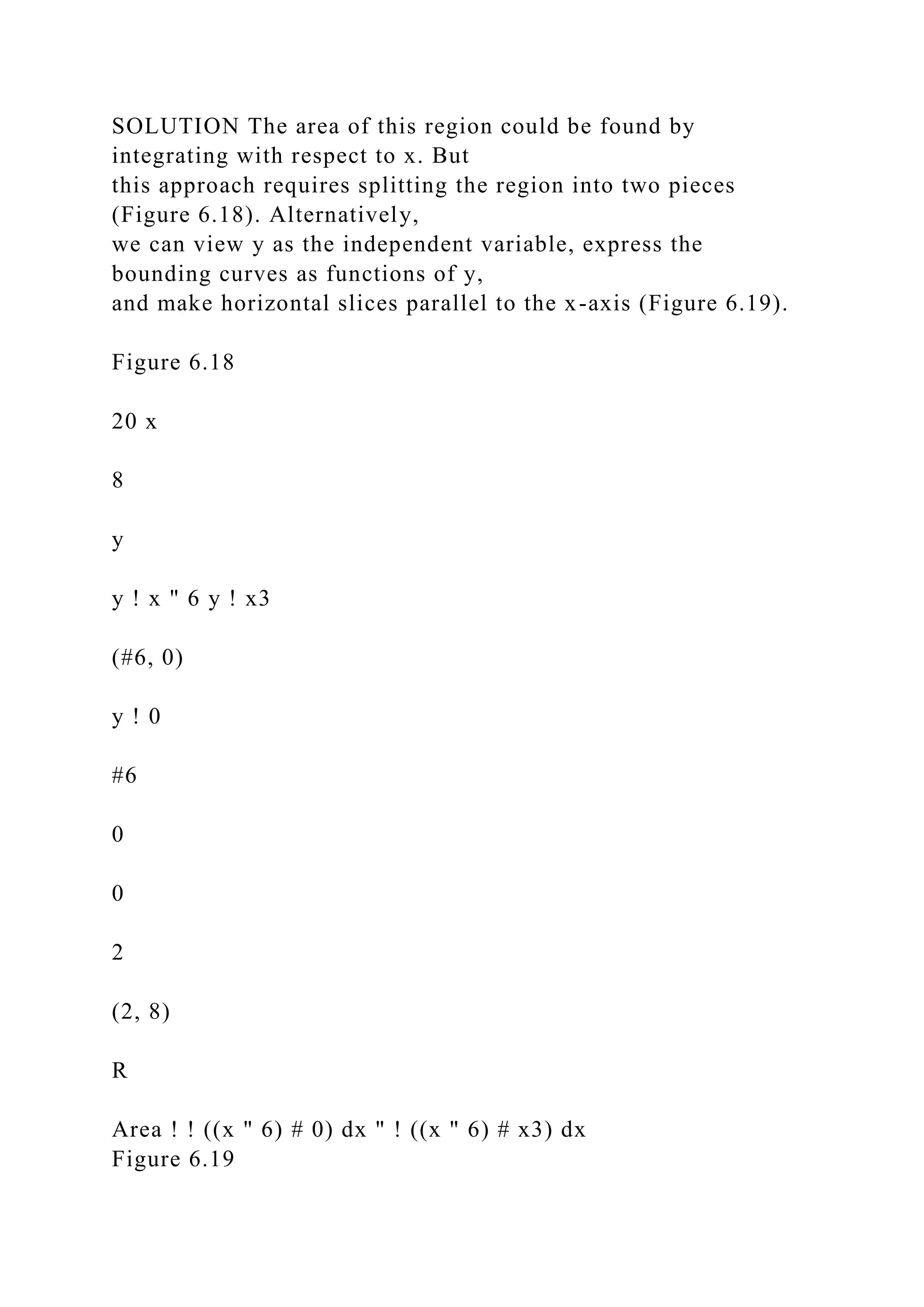 SOLUTION The area of this region could be found by
integrating with respect to x. But
this approach requires splitting the region into two pieces
(Figure 6.18). Alternatively,
we can view y as the independent variable, express the
bounding curves as functions of y,
and make horizontal slices parallel to the x-axis (Figure 6.19).
Figure 6.18
20 x
8
y
y ! x " 6 y ! x3
(#6, 0)
y ! 0
#6
0
0
2
(2, 8)
R
Area ! ! ((x " 6) # 0) dx " ! ((x " 6) # x3) dx
Figure 6.19
 