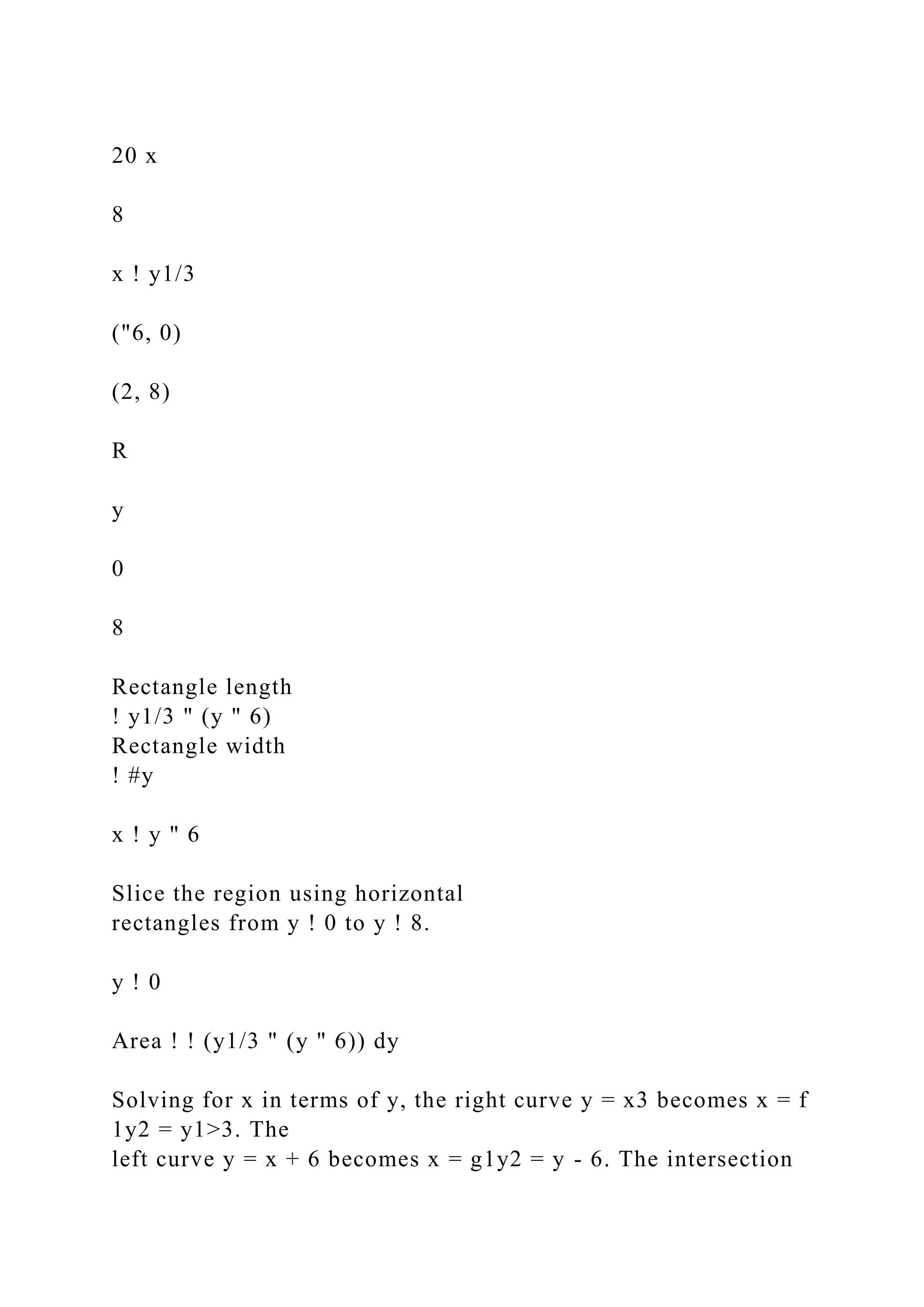 20 x
8
x ! y1/3
("6, 0)
(2, 8)
R
y
0
8
Rectangle length
! y1/3 " (y " 6)
Rectangle width
! #y
x ! y " 6
Slice the region using horizontal
rectangles from y ! 0 to y ! 8.
y ! 0
Area ! ! (y1/3 " (y " 6)) dy
Solving for x in terms of y, the right curve y = x3 becomes x = f
1y2 = y1>3. The
left curve y = x + 6 becomes x = g1y2 = y - 6. The intersection
 