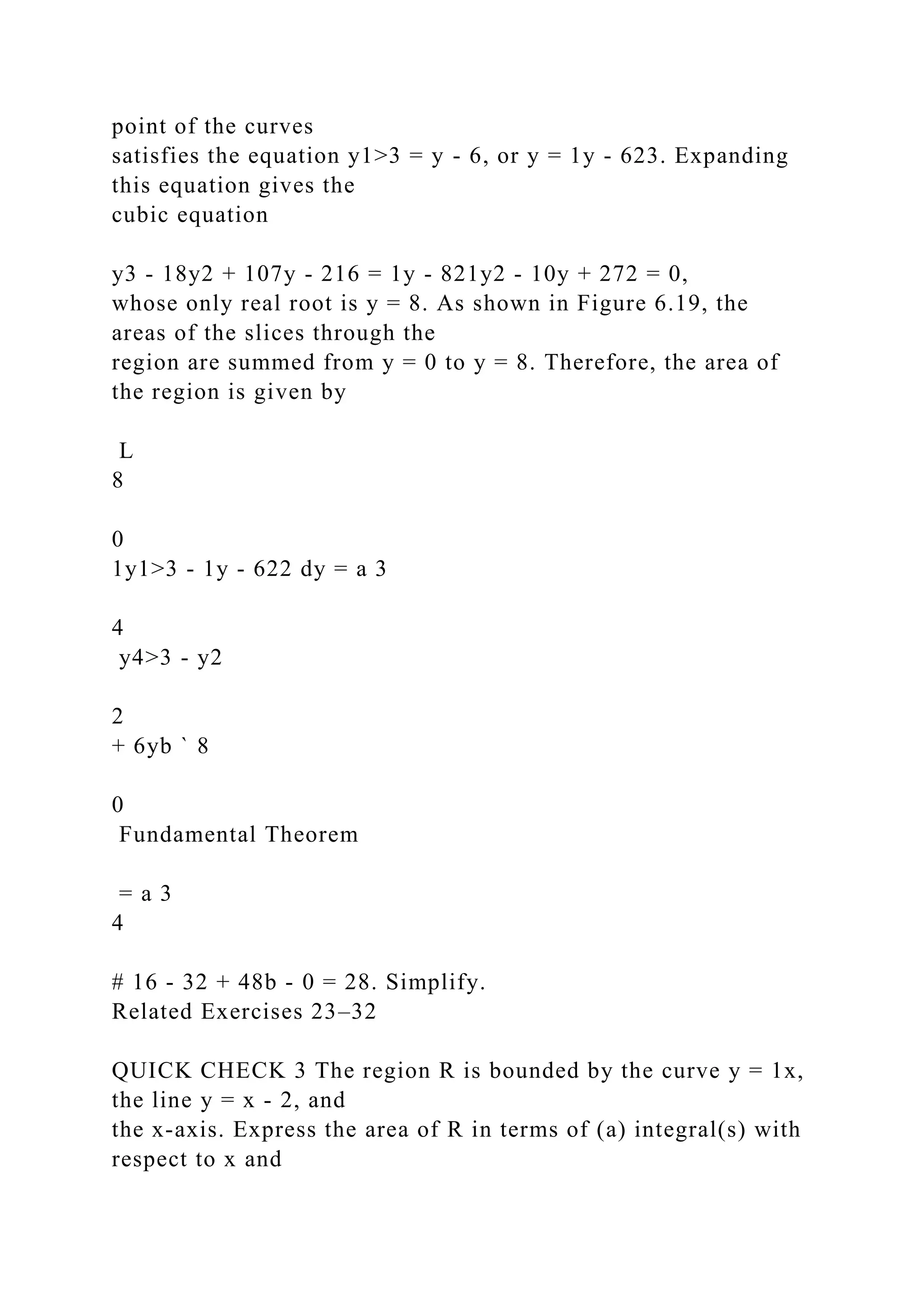 point of the curves
satisfies the equation y1>3 = y - 6, or y = 1y - 623. Expanding
this equation gives the
cubic equation
y3 - 18y2 + 107y - 216 = 1y - 821y2 - 10y + 272 = 0,
whose only real root is y = 8. As shown in Figure 6.19, the
areas of the slices through the
region are summed from y = 0 to y = 8. Therefore, the area of
the region is given by
L
8
0
1y1>3 - 1y - 622 dy = a 3
4
y4>3 - y2
2
+ 6yb ` 8
0
Fundamental Theorem
= a 3
4
# 16 - 32 + 48b - 0 = 28. Simplify.
Related Exercises 23–32
QUICK CHECK 3 The region R is bounded by the curve y = 1x,
the line y = x - 2, and
the x-axis. Express the area of R in terms of (a) integral(s) with
respect to x and
 