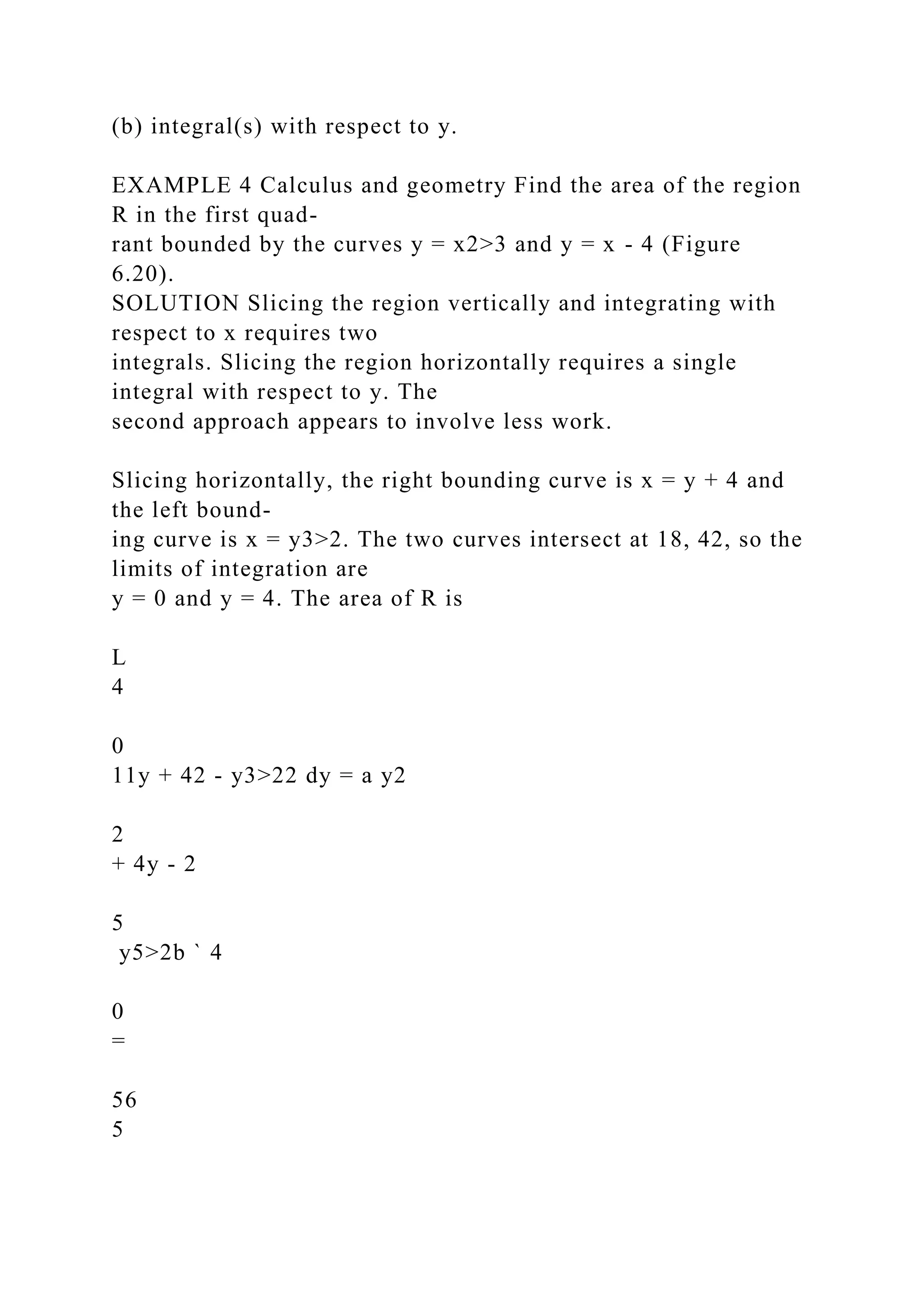 (b) integral(s) with respect to y.
EXAMPLE 4 Calculus and geometry Find the area of the region
R in the first quad-
rant bounded by the curves y = x2>3 and y = x - 4 (Figure
6.20).
SOLUTION Slicing the region vertically and integrating with
respect to x requires two
integrals. Slicing the region horizontally requires a single
integral with respect to y. The
second approach appears to involve less work.
Slicing horizontally, the right bounding curve is x = y + 4 and
the left bound-
ing curve is x = y3>2. The two curves intersect at 18, 42, so the
limits of integration are
y = 0 and y = 4. The area of R is
L
4
0
11y + 42 - y3>22 dy = a y2
2
+ 4y - 2
5
y5>2b ` 4
0
=
56
5
 