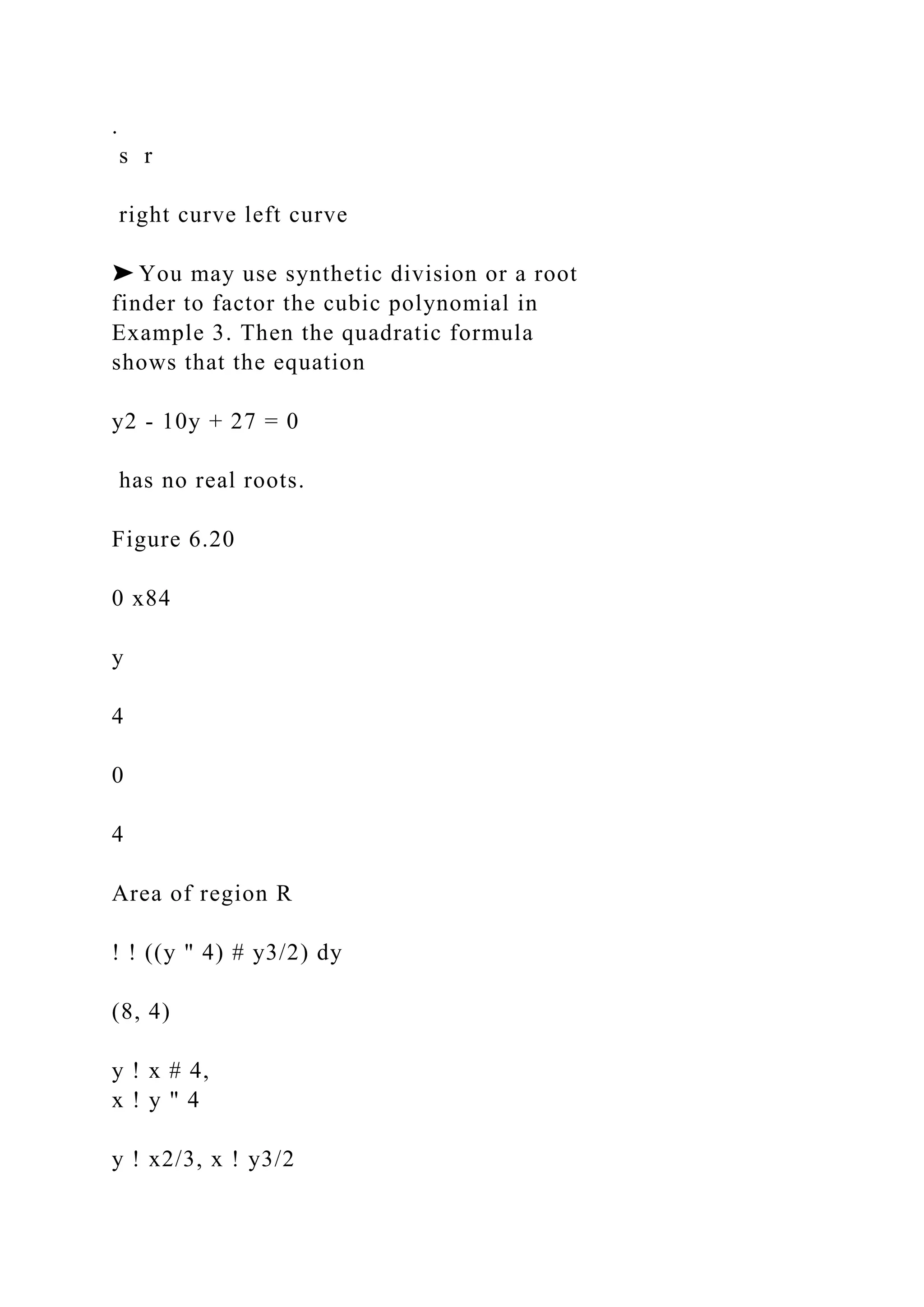 .
s r
right curve left curve
➤ You may use synthetic division or a root
finder to factor the cubic polynomial in
Example 3. Then the quadratic formula
shows that the equation
y2 - 10y + 27 = 0
has no real roots.
Figure 6.20
0 x84
y
4
0
4
Area of region R
! ! ((y " 4) # y3/2) dy
(8, 4)
y ! x # 4,
x ! y " 4
y ! x2/3, x ! y3/2
 
