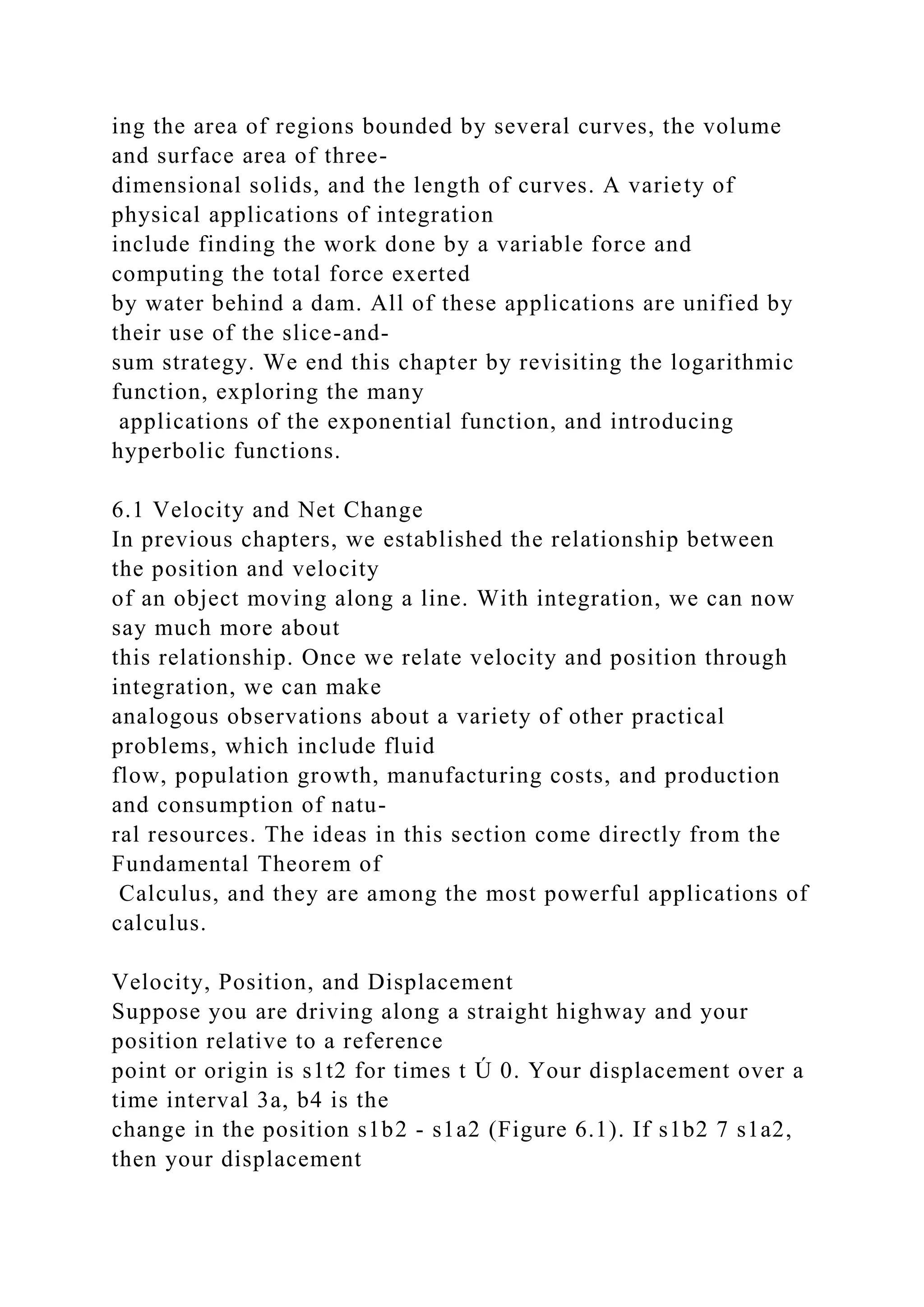 ing the area of regions bounded by several curves, the volume
and surface area of three-
dimensional solids, and the length of curves. A variety of
physical applications of integration
include finding the work done by a variable force and
computing the total force exerted
by water behind a dam. All of these applications are unified by
their use of the slice-and-
sum strategy. We end this chapter by revisiting the logarithmic
function, exploring the many
applications of the exponential function, and introducing
hyperbolic functions.
6.1 Velocity and Net Change
In previous chapters, we established the relationship between
the position and velocity
of an object moving along a line. With integration, we can now
say much more about
this relationship. Once we relate velocity and position through
integration, we can make
analogous observations about a variety of other practical
problems, which include fluid
flow, population growth, manufacturing costs, and production
and consumption of natu-
ral resources. The ideas in this section come directly from the
Fundamental Theorem of
Calculus, and they are among the most powerful applications of
calculus.
Velocity, Position, and Displacement
Suppose you are driving along a straight highway and your
position relative to a reference
point or origin is s1t2 for times t Ú 0. Your displacement over a
time interval 3a, b4 is the
change in the position s1b2 - s1a2 (Figure 6.1). If s1b2 7 s1a2,
then your displacement
 