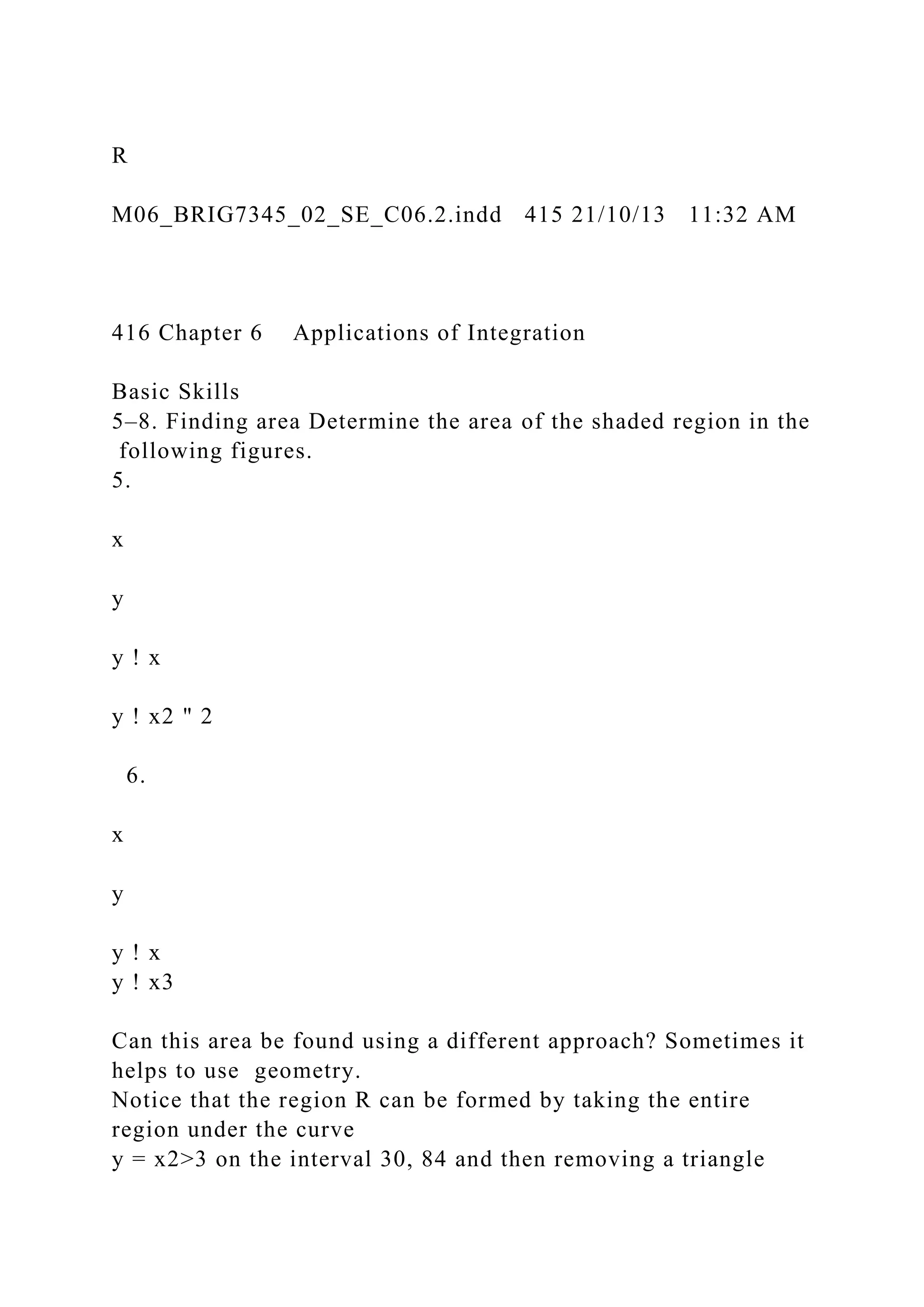 R
M06_BRIG7345_02_SE_C06.2.indd 415 21/10/13 11:32 AM
416 Chapter 6 Applications of Integration
Basic Skills
5–8. Finding area Determine the area of the shaded region in the
following figures.
5.
x
y
y ! x
y ! x2 " 2
6.
x
y
y ! x
y ! x3
Can this area be found using a different approach? Sometimes it
helps to use geometry.
Notice that the region R can be formed by taking the entire
region under the curve
y = x2>3 on the interval 30, 84 and then removing a triangle
 