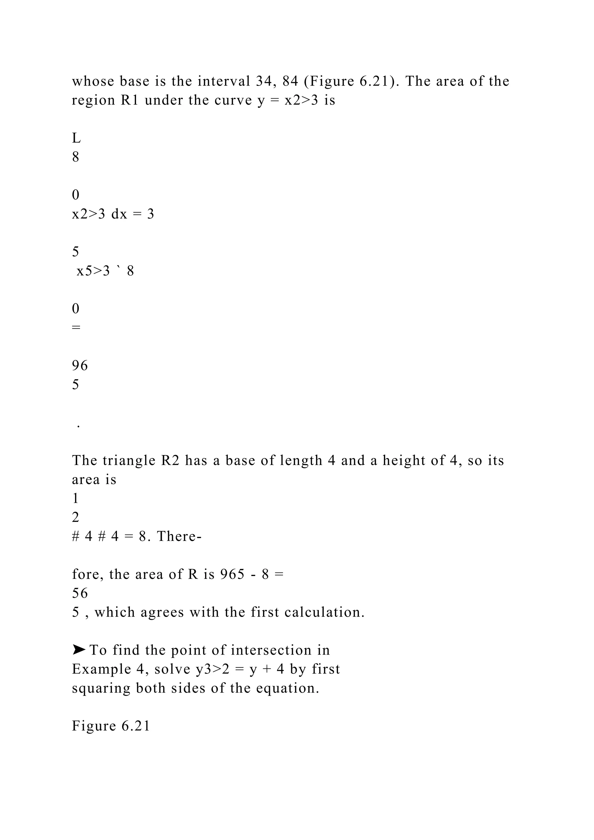 whose base is the interval 34, 84 (Figure 6.21). The area of the
region R1 under the curve y = x2>3 is
L
8
0
x2>3 dx = 3
5
x5>3 ` 8
0
=
96
5
.
The triangle R2 has a base of length 4 and a height of 4, so its
area is
1
2
# 4 # 4 = 8. There-
fore, the area of R is 965 - 8 =
56
5 , which agrees with the first calculation.
➤ To find the point of intersection in
Example 4, solve y3>2 = y + 4 by first
squaring both sides of the equation.
Figure 6.21
 