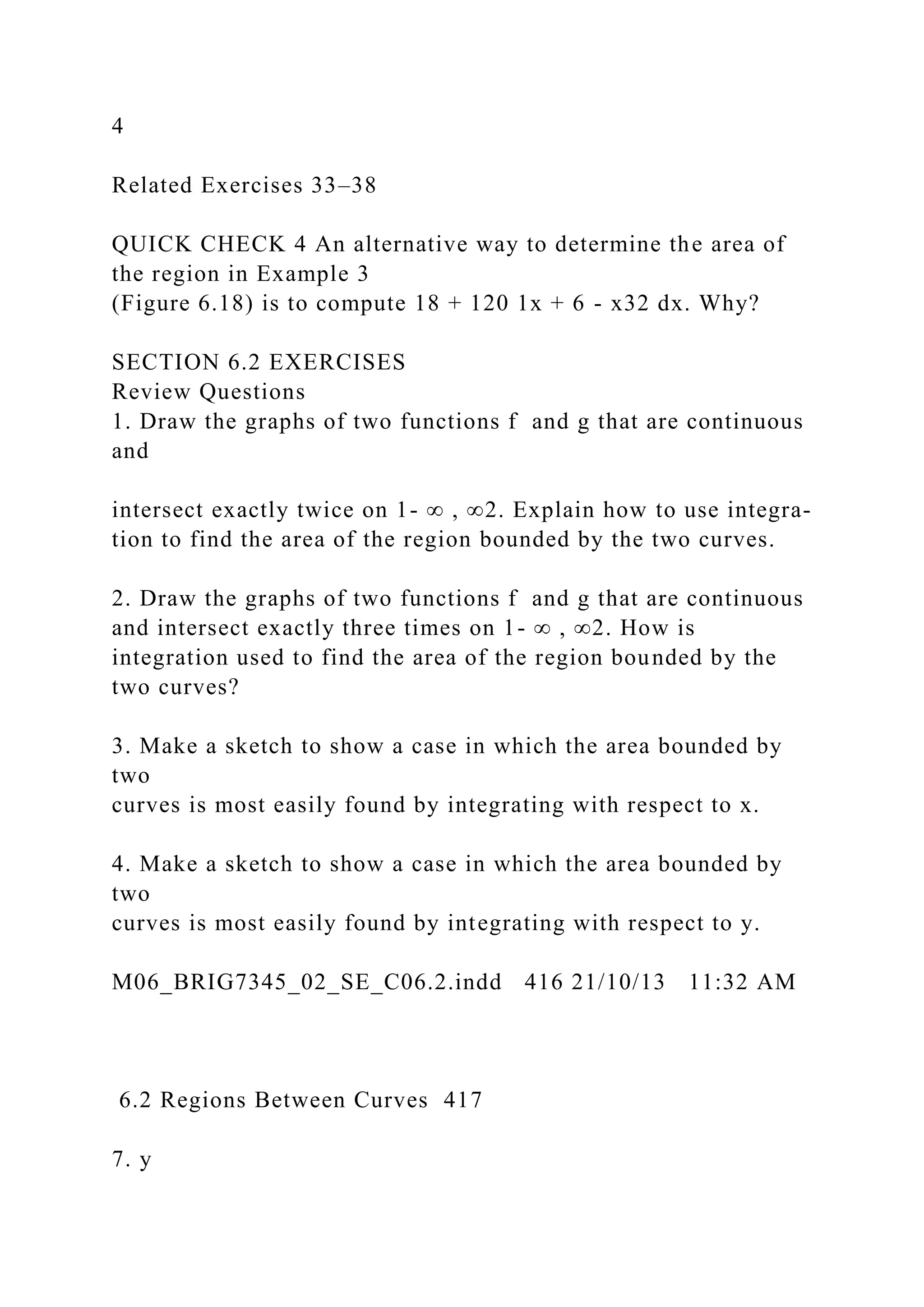 4
Related Exercises 33–38
QUICK CHECK 4 An alternative way to determine the area of
the region in Example 3
(Figure 6.18) is to compute 18 + 120 1x + 6 - x32 dx. Why?
SECTION 6.2 EXERCISES
Review Questions
1. Draw the graphs of two functions f and g that are continuous
and
intersect exactly twice on 1- ∞ , ∞2. Explain how to use integra-
tion to find the area of the region bounded by the two curves.
2. Draw the graphs of two functions f and g that are continuous
and intersect exactly three times on 1- ∞ , ∞2. How is
integration used to find the area of the region bounded by the
two curves?
3. Make a sketch to show a case in which the area bounded by
two
curves is most easily found by integrating with respect to x.
4. Make a sketch to show a case in which the area bounded by
two
curves is most easily found by integrating with respect to y.
M06_BRIG7345_02_SE_C06.2.indd 416 21/10/13 11:32 AM
6.2 Regions Between Curves 417
7. y
 