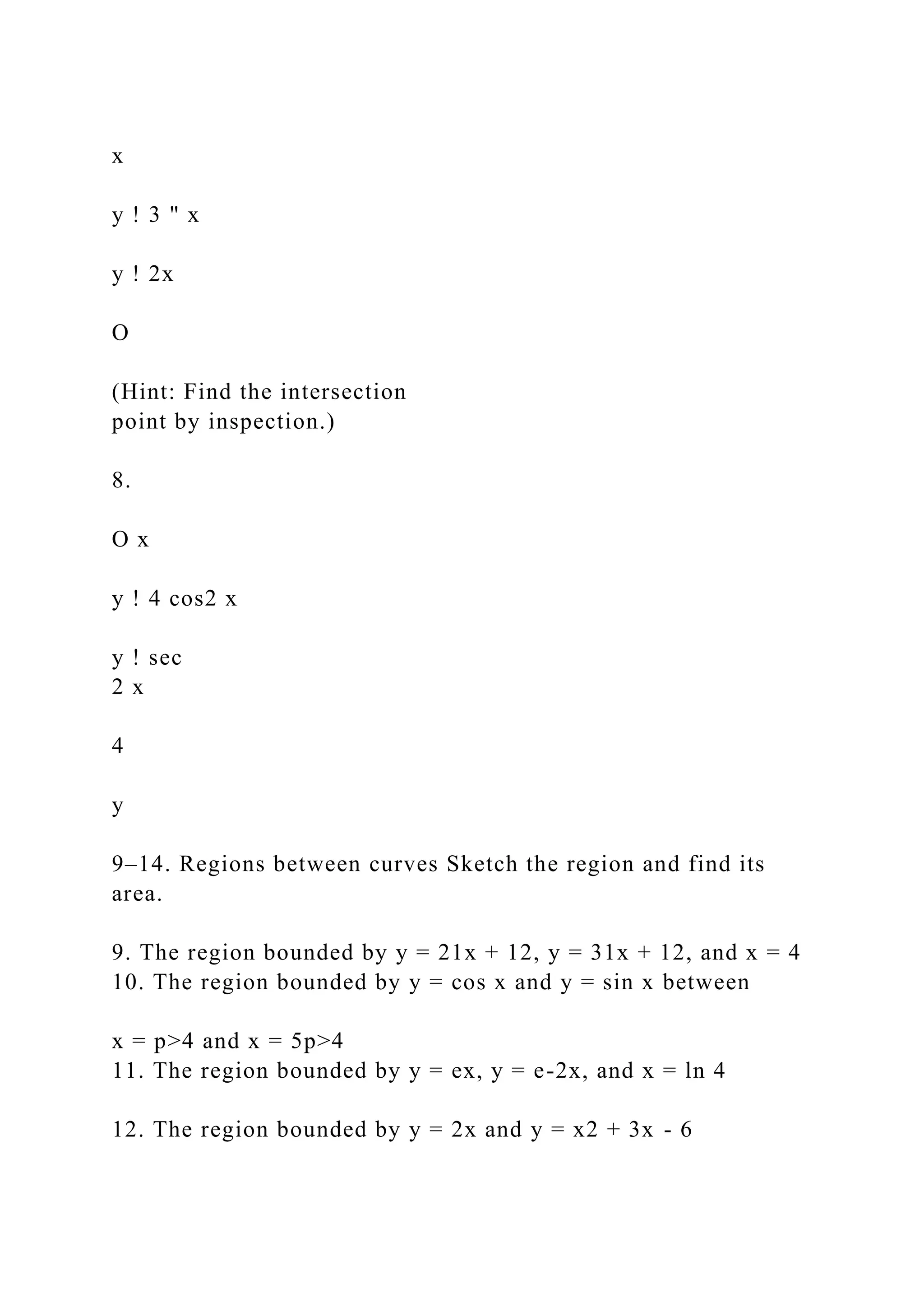 x
y ! 3 " x
y ! 2x
O
(Hint: Find the intersection
point by inspection.)
8.
O x
y ! 4 cos2 x
y ! sec
2 x
4
y
9–14. Regions between curves Sketch the region and find its
area.
9. The region bounded by y = 21x + 12, y = 31x + 12, and x = 4
10. The region bounded by y = cos x and y = sin x between
x = p>4 and x = 5p>4
11. The region bounded by y = ex, y = e-2x, and x = ln 4
12. The region bounded by y = 2x and y = x2 + 3x - 6
 
