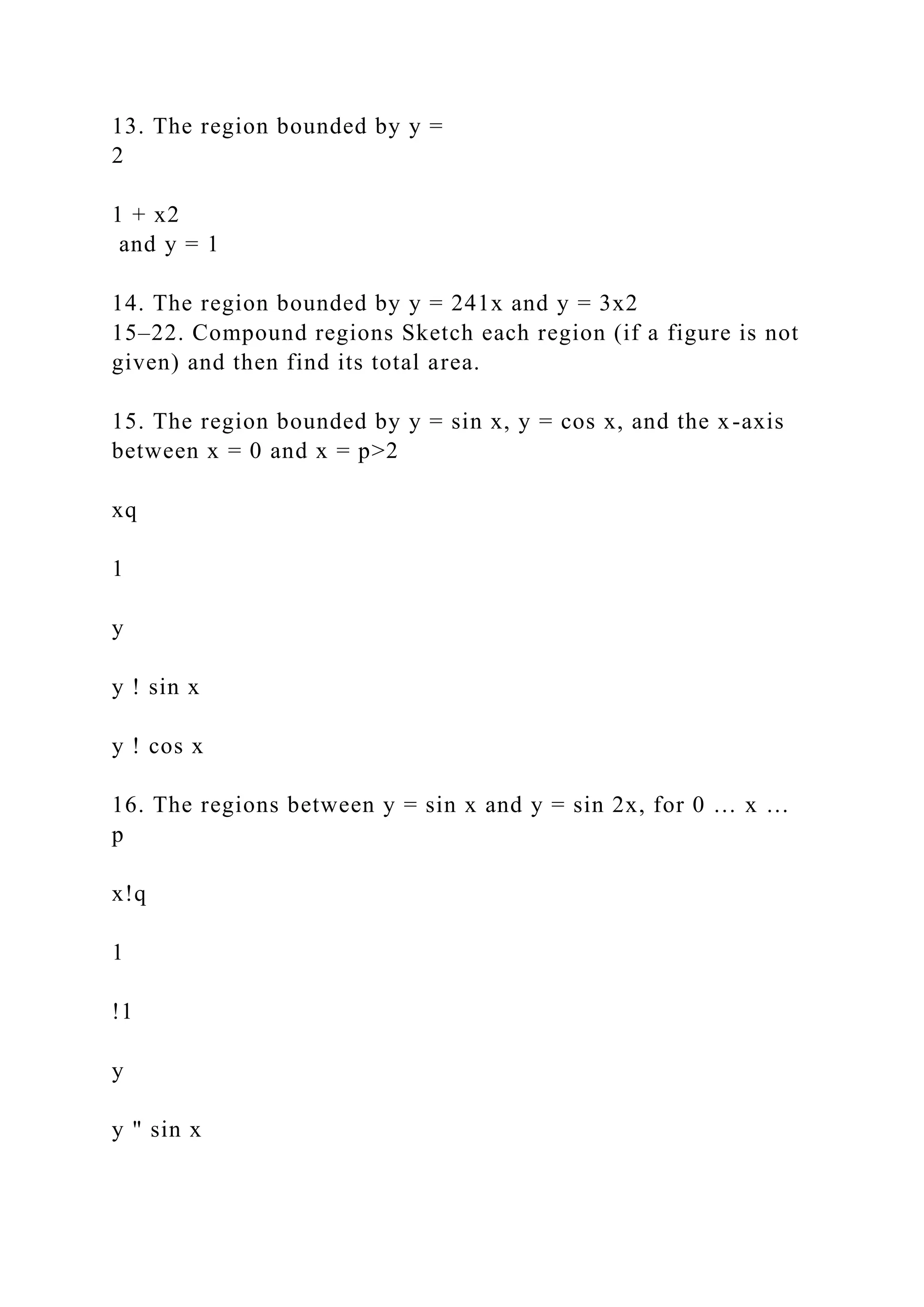 13. The region bounded by y =
2
1 + x2
and y = 1
14. The region bounded by y = 241x and y = 3x2
15–22. Compound regions Sketch each region (if a figure is not
given) and then find its total area.
15. The region bounded by y = sin x, y = cos x, and the x-axis
between x = 0 and x = p>2
xq
1
y
y ! sin x
y ! cos x
16. The regions between y = sin x and y = sin 2x, for 0 … x …
p
x!q
1
!1
y
y " sin x
 