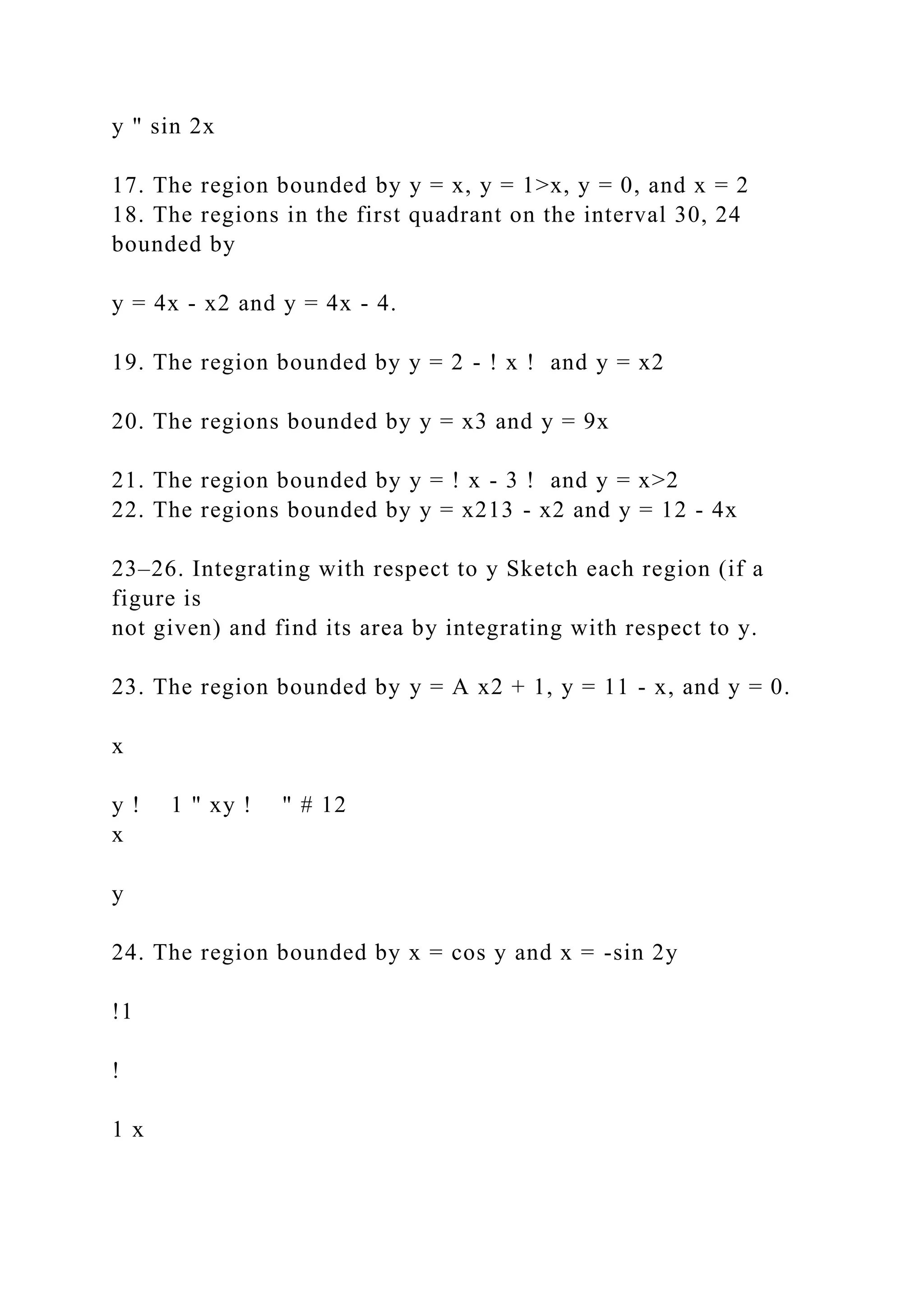 y " sin 2x
17. The region bounded by y = x, y = 1>x, y = 0, and x = 2
18. The regions in the first quadrant on the interval 30, 24
bounded by
y = 4x - x2 and y = 4x - 4.
19. The region bounded by y = 2 - ! x ! and y = x2
20. The regions bounded by y = x3 and y = 9x
21. The region bounded by y = ! x - 3 ! and y = x>2
22. The regions bounded by y = x213 - x2 and y = 12 - 4x
23–26. Integrating with respect to y Sketch each region (if a
figure is
not given) and find its area by integrating with respect to y.
23. The region bounded by y = A x2 + 1, y = 11 - x, and y = 0.
x
y ! 1 " xy ! " # 12
x
y
24. The region bounded by x = cos y and x = -sin 2y
!1
!
1 x
 