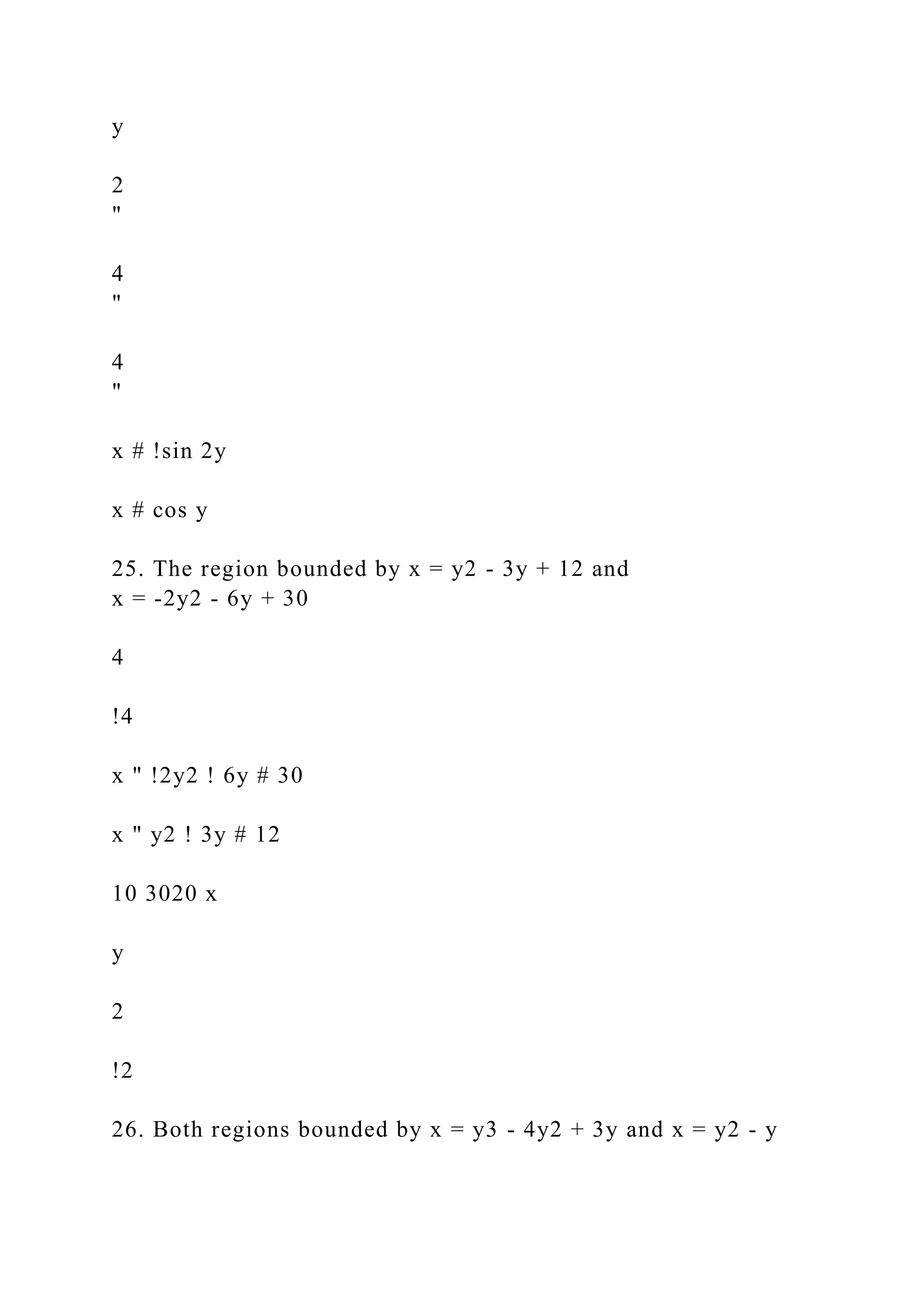 y
2
"
4
"
4
"
x # !sin 2y
x # cos y
25. The region bounded by x = y2 - 3y + 12 and
x = -2y2 - 6y + 30
4
!4
x " !2y2 ! 6y # 30
x " y2 ! 3y # 12
10 3020 x
y
2
!2
26. Both regions bounded by x = y3 - 4y2 + 3y and x = y2 - y
 