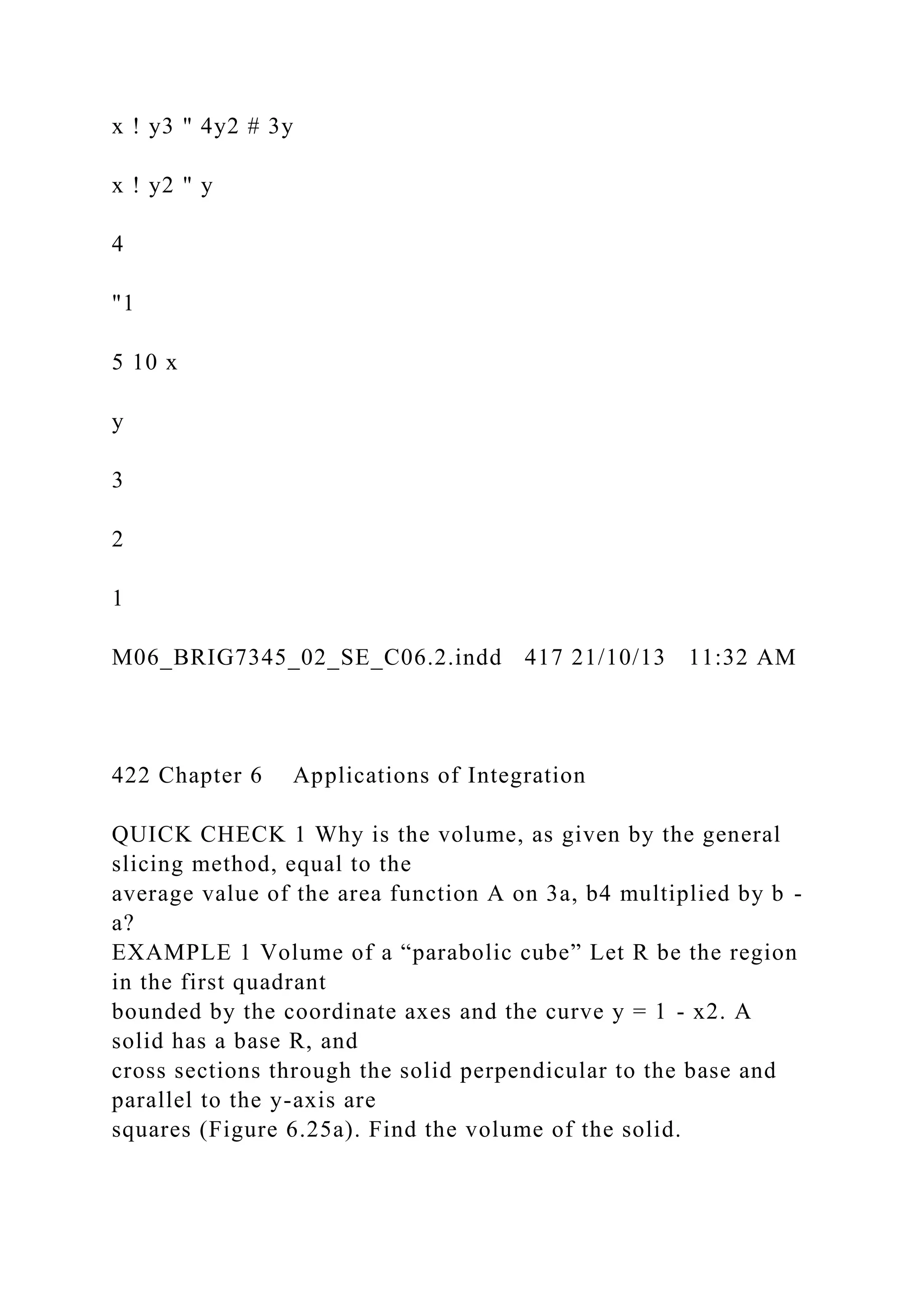 x ! y3 " 4y2 # 3y
x ! y2 " y
4
"1
5 10 x
y
3
2
1
M06_BRIG7345_02_SE_C06.2.indd 417 21/10/13 11:32 AM
422 Chapter 6 Applications of Integration
QUICK CHECK 1 Why is the volume, as given by the general
slicing method, equal to the
average value of the area function A on 3a, b4 multiplied by b -
a?
EXAMPLE 1 Volume of a “parabolic cube” Let R be the region
in the first quadrant
bounded by the coordinate axes and the curve y = 1 - x2. A
solid has a base R, and
cross sections through the solid perpendicular to the base and
parallel to the y-axis are
squares (Figure 6.25a). Find the volume of the solid.
 
