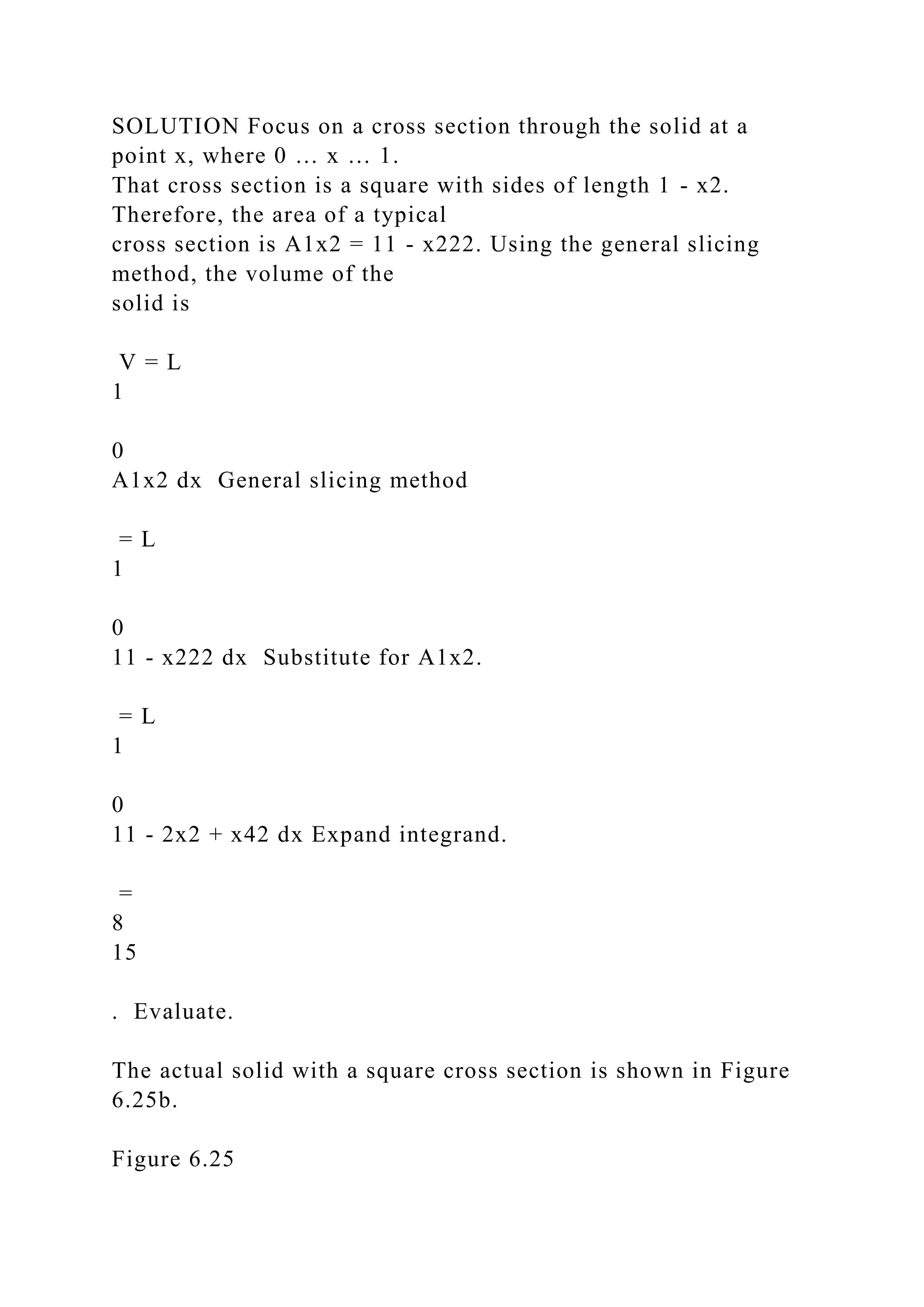 SOLUTION Focus on a cross section through the solid at a
point x, where 0 … x … 1.
That cross section is a square with sides of length 1 - x2.
Therefore, the area of a typical
cross section is A1x2 = 11 - x222. Using the general slicing
method, the volume of the
solid is
V = L
1
0
A1x2 dx General slicing method
= L
1
0
11 - x222 dx Substitute for A1x2.
= L
1
0
11 - 2x2 + x42 dx Expand integrand.
=
8
15
. Evaluate.
The actual solid with a square cross section is shown in Figure
6.25b.
Figure 6.25
 