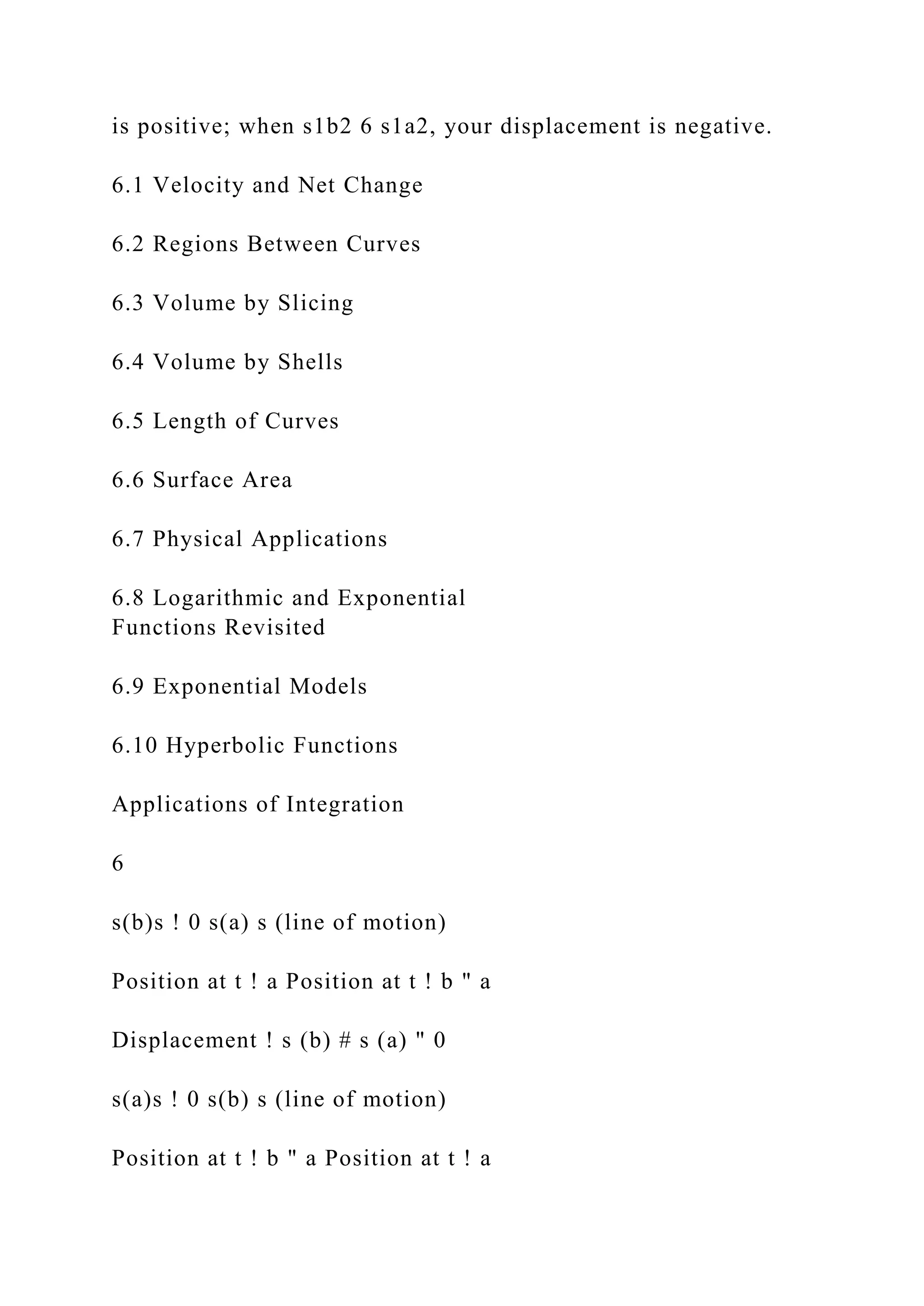 is positive; when s1b2 6 s1a2, your displacement is negative.
6.1 Velocity and Net Change
6.2 Regions Between Curves
6.3 Volume by Slicing
6.4 Volume by Shells
6.5 Length of Curves
6.6 Surface Area
6.7 Physical Applications
6.8 Logarithmic and Exponential
Functions Revisited
6.9 Exponential Models
6.10 Hyperbolic Functions
Applications of Integration
6
s(b)s ! 0 s(a) s (line of motion)
Position at t ! a Position at t ! b " a
Displacement ! s (b) # s (a) " 0
s(a)s ! 0 s(b) s (line of motion)
Position at t ! b " a Position at t ! a
 