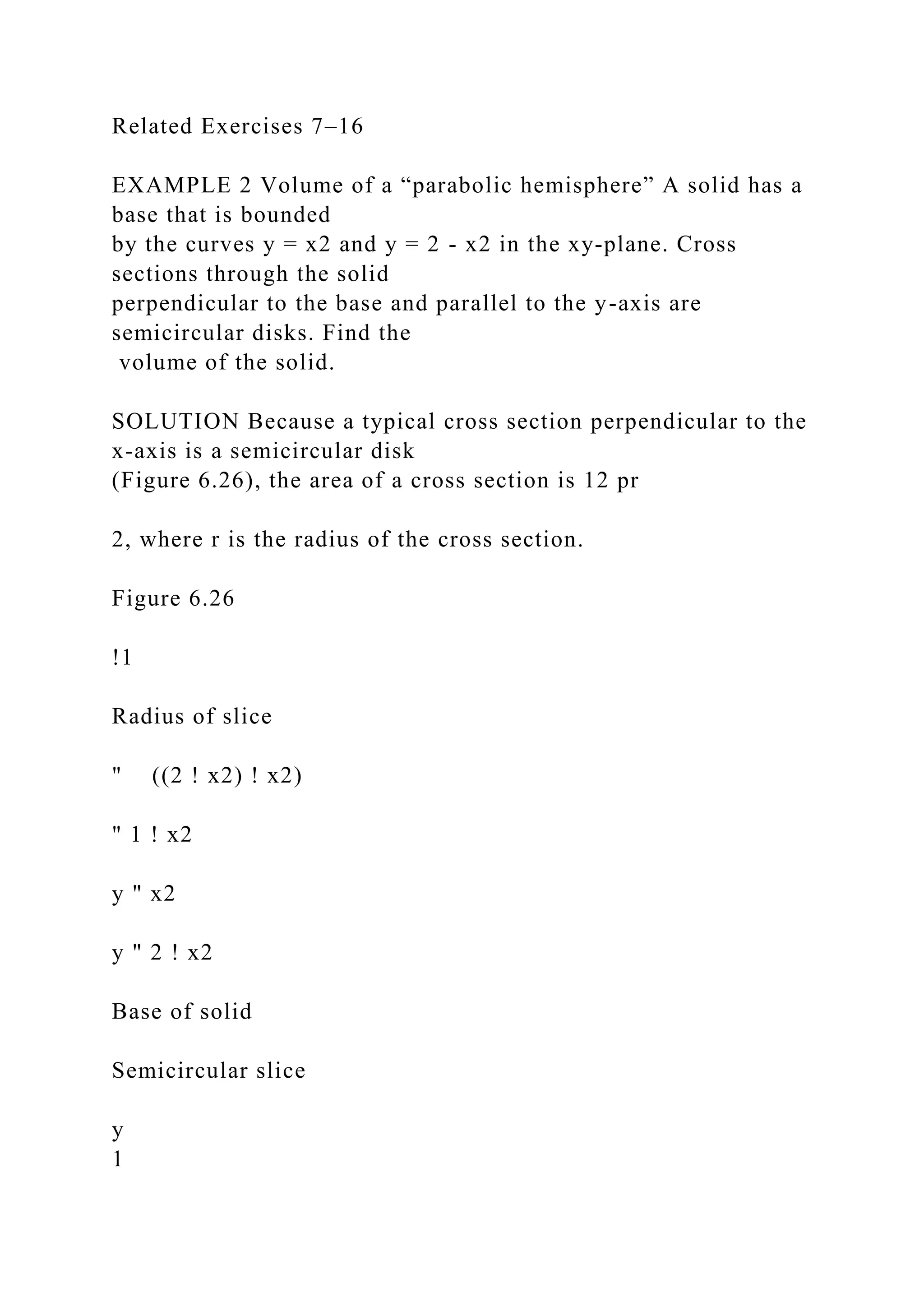 Related Exercises 7–16
EXAMPLE 2 Volume of a “parabolic hemisphere” A solid has a
base that is bounded
by the curves y = x2 and y = 2 - x2 in the xy-plane. Cross
sections through the solid
perpendicular to the base and parallel to the y-axis are
semicircular disks. Find the
volume of the solid.
SOLUTION Because a typical cross section perpendicular to the
x-axis is a semicircular disk
(Figure 6.26), the area of a cross section is 12 pr
2, where r is the radius of the cross section.
Figure 6.26
!1
Radius of slice
" ((2 ! x2) ! x2)
" 1 ! x2
y " x2
y " 2 ! x2
Base of solid
Semicircular slice
y
1
 