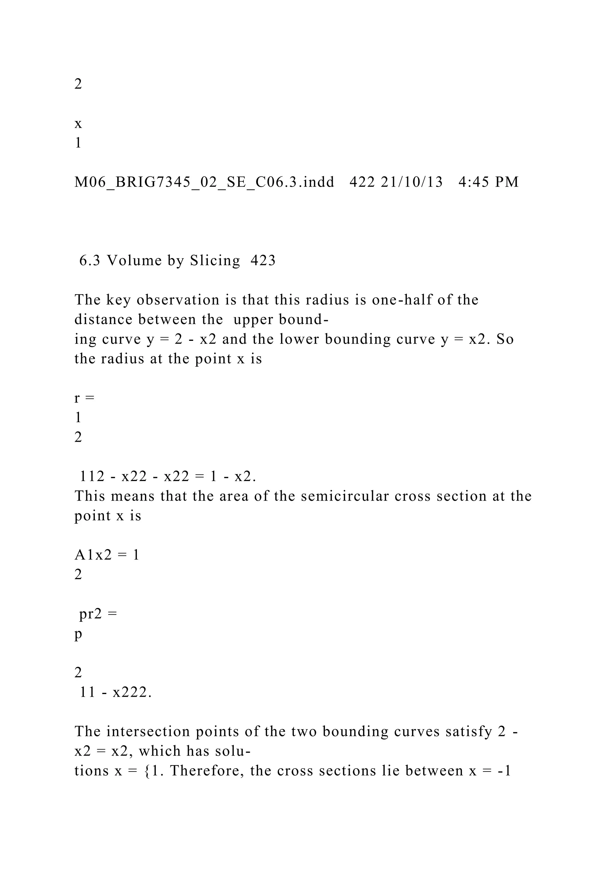 2
x
1
M06_BRIG7345_02_SE_C06.3.indd 422 21/10/13 4:45 PM
6.3 Volume by Slicing 423
The key observation is that this radius is one-half of the
distance between the upper bound-
ing curve y = 2 - x2 and the lower bounding curve y = x2. So
the radius at the point x is
r =
1
2
112 - x22 - x22 = 1 - x2.
This means that the area of the semicircular cross section at the
point x is
A1x2 = 1
2
pr2 =
p
2
11 - x222.
The intersection points of the two bounding curves satisfy 2 -
x2 = x2, which has solu-
tions x = {1. Therefore, the cross sections lie between x = -1
 