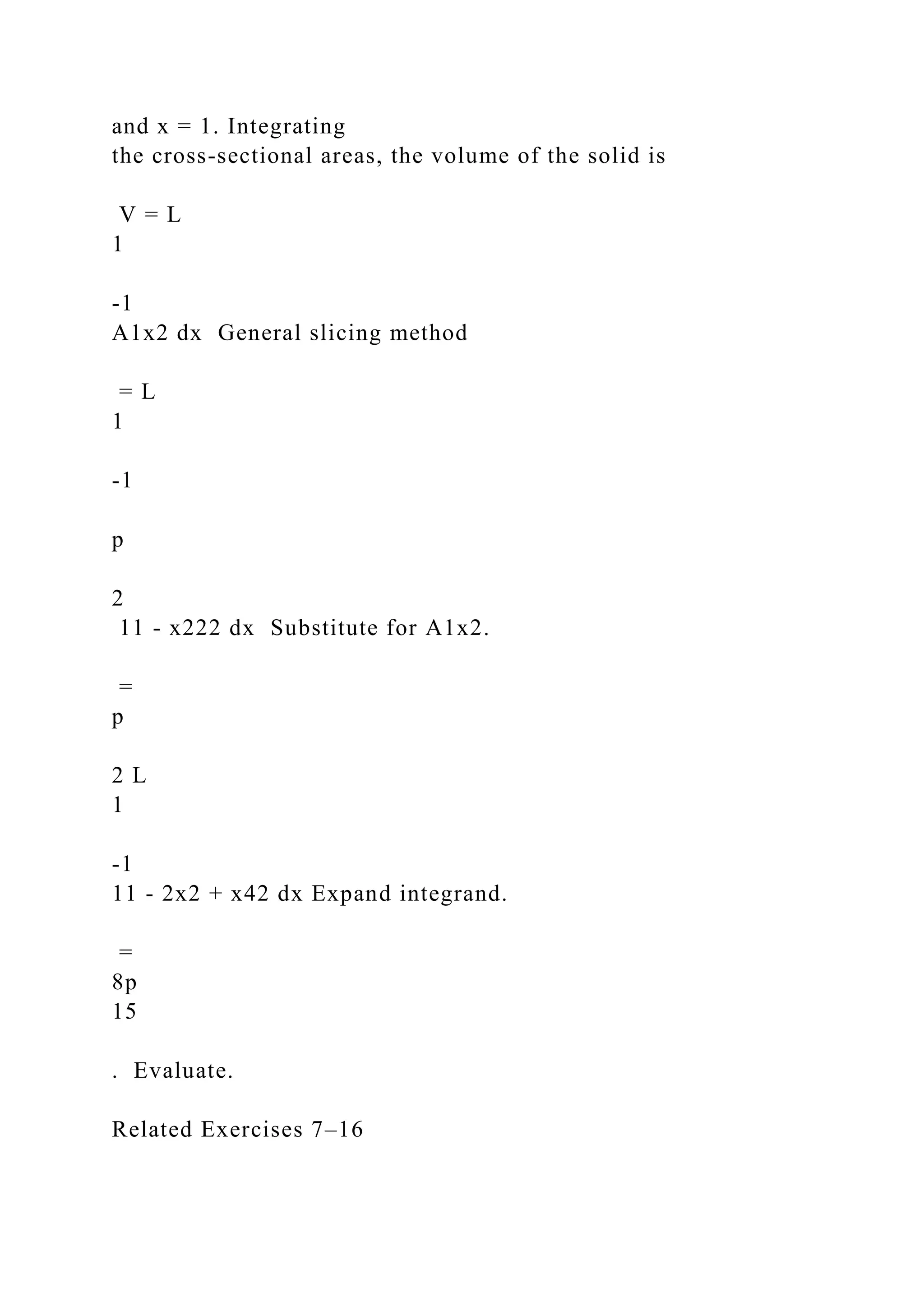 and x = 1. Integrating
the cross-sectional areas, the volume of the solid is
V = L
1
-1
A1x2 dx General slicing method
= L
1
-1
p
2
11 - x222 dx Substitute for A1x2.
=
p
2 L
1
-1
11 - 2x2 + x42 dx Expand integrand.
=
8p
15
. Evaluate.
Related Exercises 7–16
 