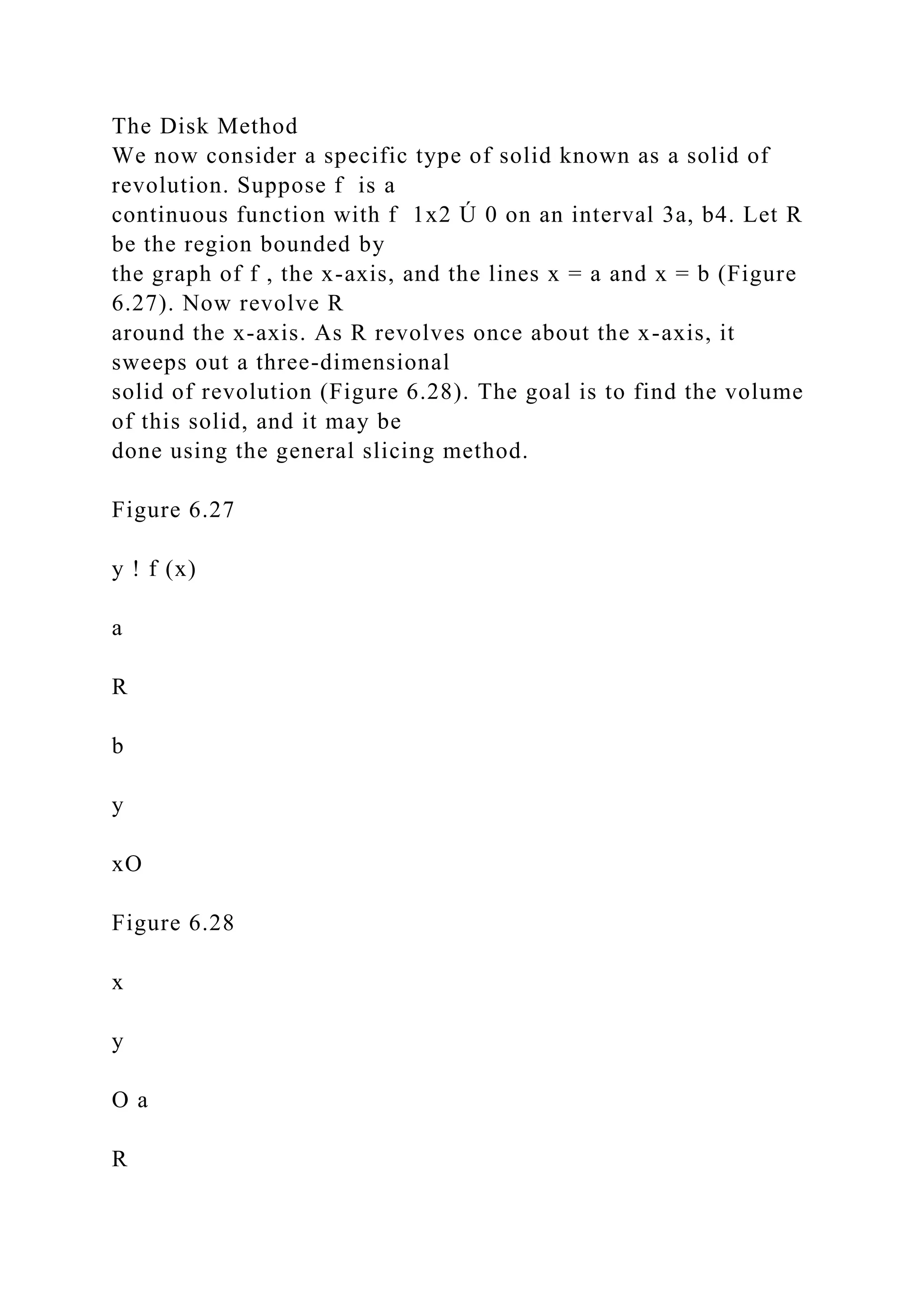 The Disk Method
We now consider a specific type of solid known as a solid of
revolution. Suppose f is a
continuous function with f 1x2 Ú 0 on an interval 3a, b4. Let R
be the region bounded by
the graph of f , the x-axis, and the lines x = a and x = b (Figure
6.27). Now revolve R
around the x-axis. As R revolves once about the x-axis, it
sweeps out a three-dimensional
solid of revolution (Figure 6.28). The goal is to find the volume
of this solid, and it may be
done using the general slicing method.
Figure 6.27
y ! f (x)
a
R
b
y
xO
Figure 6.28
x
y
O a
R
 