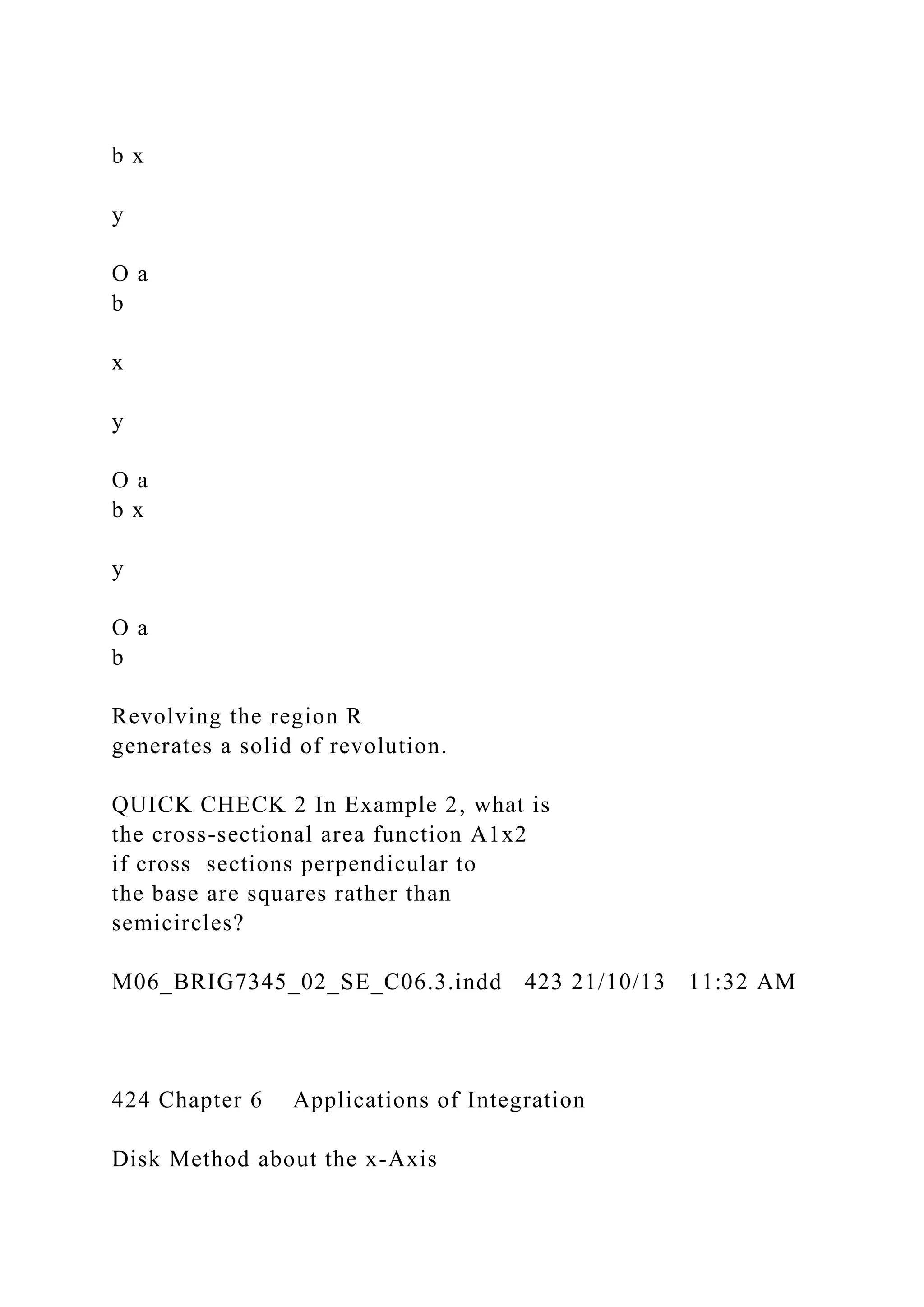 b x
y
O a
b
x
y
O a
b x
y
O a
b
Revolving the region R
generates a solid of revolution.
QUICK CHECK 2 In Example 2, what is
the cross-sectional area function A1x2
if cross sections perpendicular to
the base are squares rather than
semicircles?
M06_BRIG7345_02_SE_C06.3.indd 423 21/10/13 11:32 AM
424 Chapter 6 Applications of Integration
Disk Method about the x-Axis
 