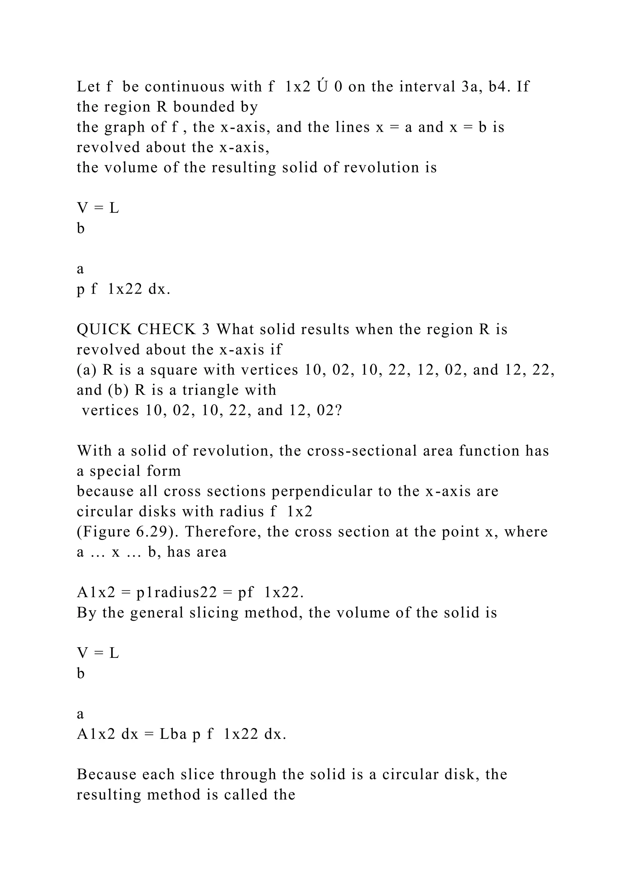 Let f be continuous with f 1x2 Ú 0 on the interval 3a, b4. If
the region R bounded by
the graph of f , the x-axis, and the lines x = a and x = b is
revolved about the x-axis,
the volume of the resulting solid of revolution is
V = L
b
a
p f 1x22 dx.
QUICK CHECK 3 What solid results when the region R is
revolved about the x-axis if
(a) R is a square with vertices 10, 02, 10, 22, 12, 02, and 12, 22,
and (b) R is a triangle with
vertices 10, 02, 10, 22, and 12, 02?
With a solid of revolution, the cross-sectional area function has
a special form
because all cross sections perpendicular to the x-axis are
circular disks with radius f 1x2
(Figure 6.29). Therefore, the cross section at the point x, where
a … x … b, has area
A1x2 = p1radius22 = pf 1x22.
By the general slicing method, the volume of the solid is
V = L
b
a
A1x2 dx = Lba p f 1x22 dx.
Because each slice through the solid is a circular disk, the
resulting method is called the
 