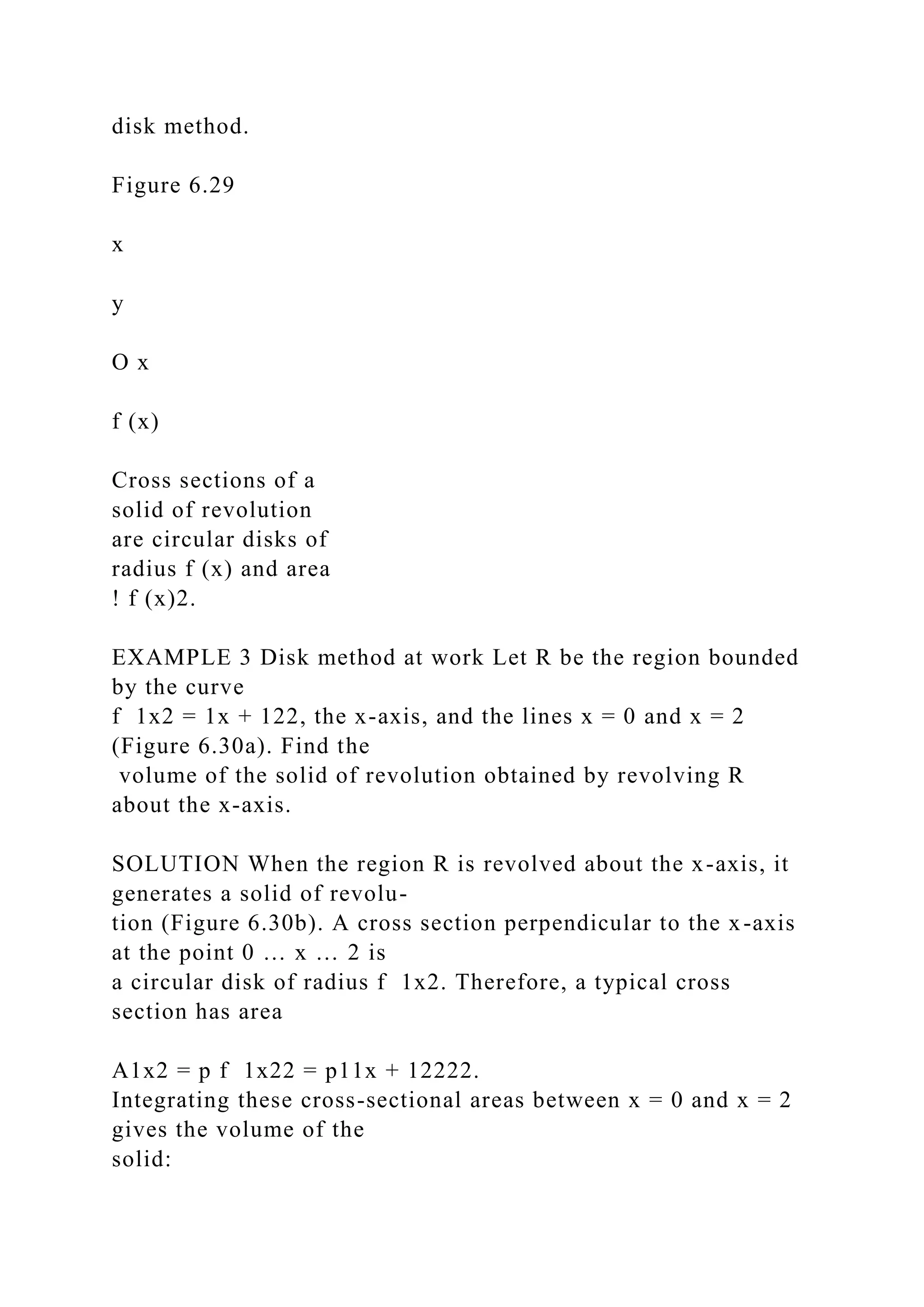 disk method.
Figure 6.29
x
y
O x
f (x)
Cross sections of a
solid of revolution
are circular disks of
radius f (x) and area
! f (x)2.
EXAMPLE 3 Disk method at work Let R be the region bounded
by the curve
f 1x2 = 1x + 122, the x-axis, and the lines x = 0 and x = 2
(Figure 6.30a). Find the
volume of the solid of revolution obtained by revolving R
about the x-axis.
SOLUTION When the region R is revolved about the x-axis, it
generates a solid of revolu-
tion (Figure 6.30b). A cross section perpendicular to the x-axis
at the point 0 … x … 2 is
a circular disk of radius f 1x2. Therefore, a typical cross
section has area
A1x2 = p f 1x22 = p11x + 12222.
Integrating these cross-sectional areas between x = 0 and x = 2
gives the volume of the
solid:
 