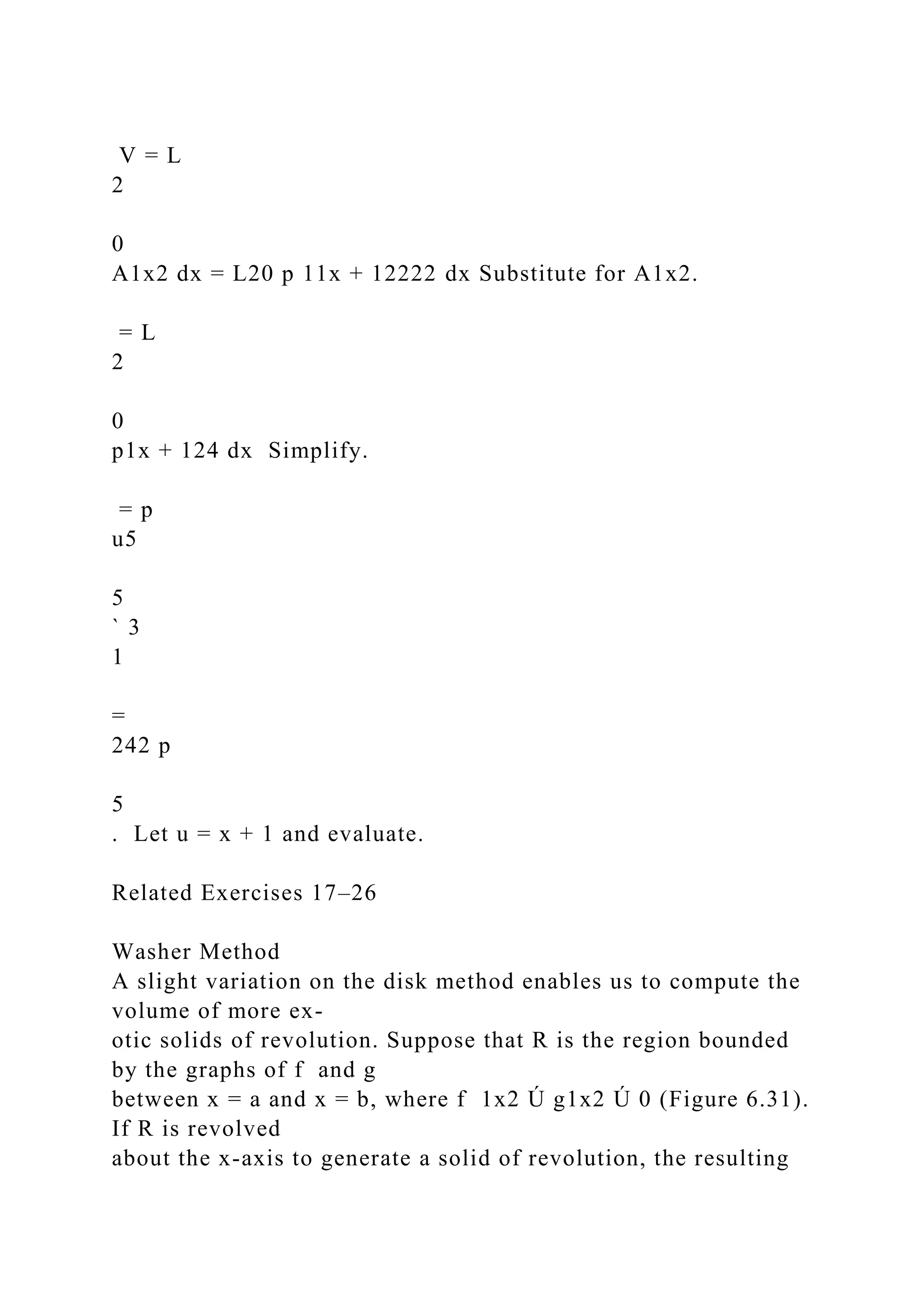 V = L
2
0
A1x2 dx = L20 p 11x + 12222 dx Substitute for A1x2.
= L
2
0
p1x + 124 dx Simplify.
= p
u5
5
` 3
1
=
242 p
5
. Let u = x + 1 and evaluate.
Related Exercises 17–26
Washer Method
A slight variation on the disk method enables us to compute the
volume of more ex-
otic solids of revolution. Suppose that R is the region bounded
by the graphs of f and g
between x = a and x = b, where f 1x2 Ú g1x2 Ú 0 (Figure 6.31).
If R is revolved
about the x-axis to generate a solid of revolution, the resulting
 