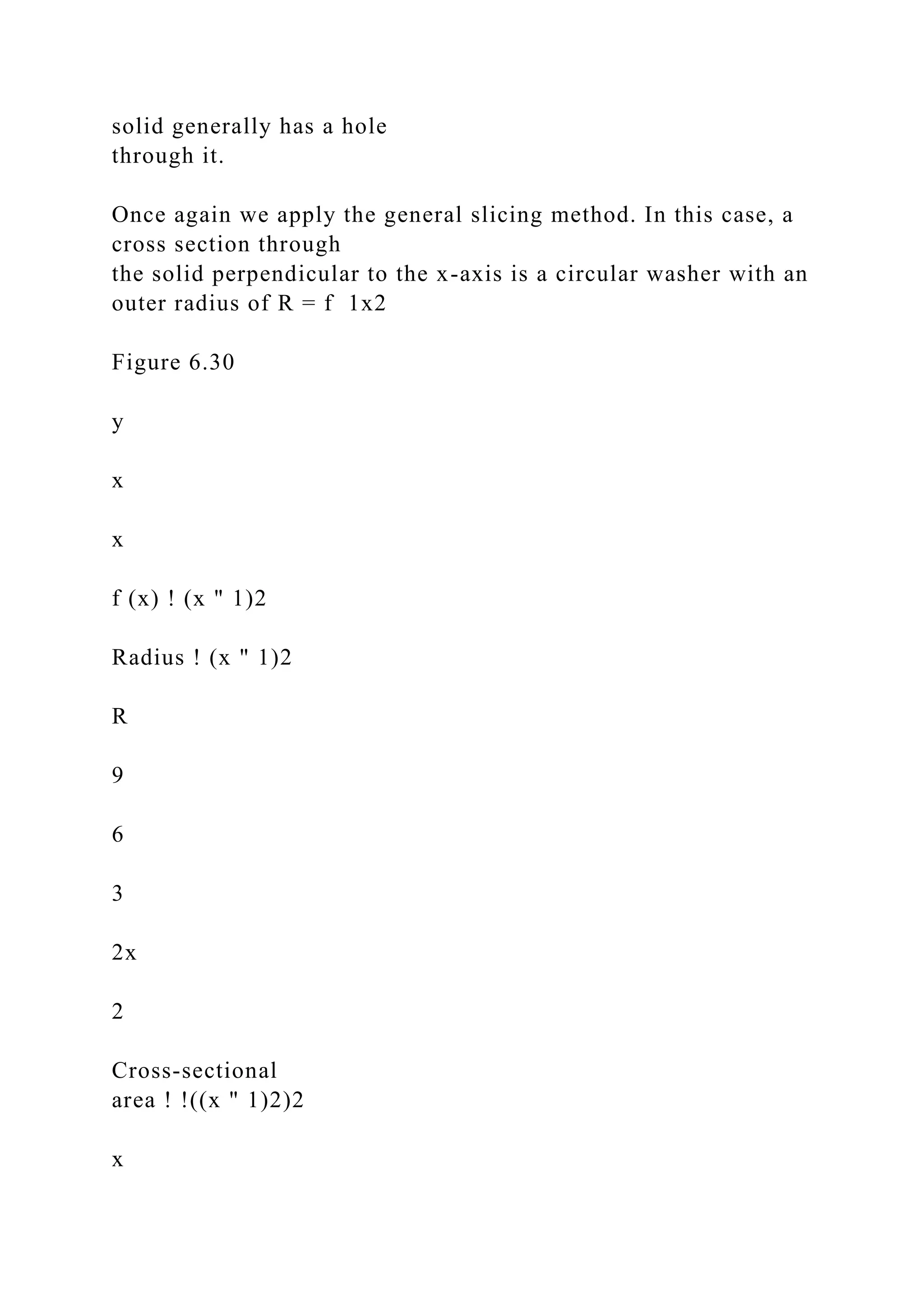 solid generally has a hole
through it.
Once again we apply the general slicing method. In this case, a
cross section through
the solid perpendicular to the x-axis is a circular washer with an
outer radius of R = f 1x2
Figure 6.30
y
x
x
f (x) ! (x " 1)2
Radius ! (x " 1)2
R
9
6
3
2x
2
Cross-sectional
area ! !((x " 1)2)2
x
 