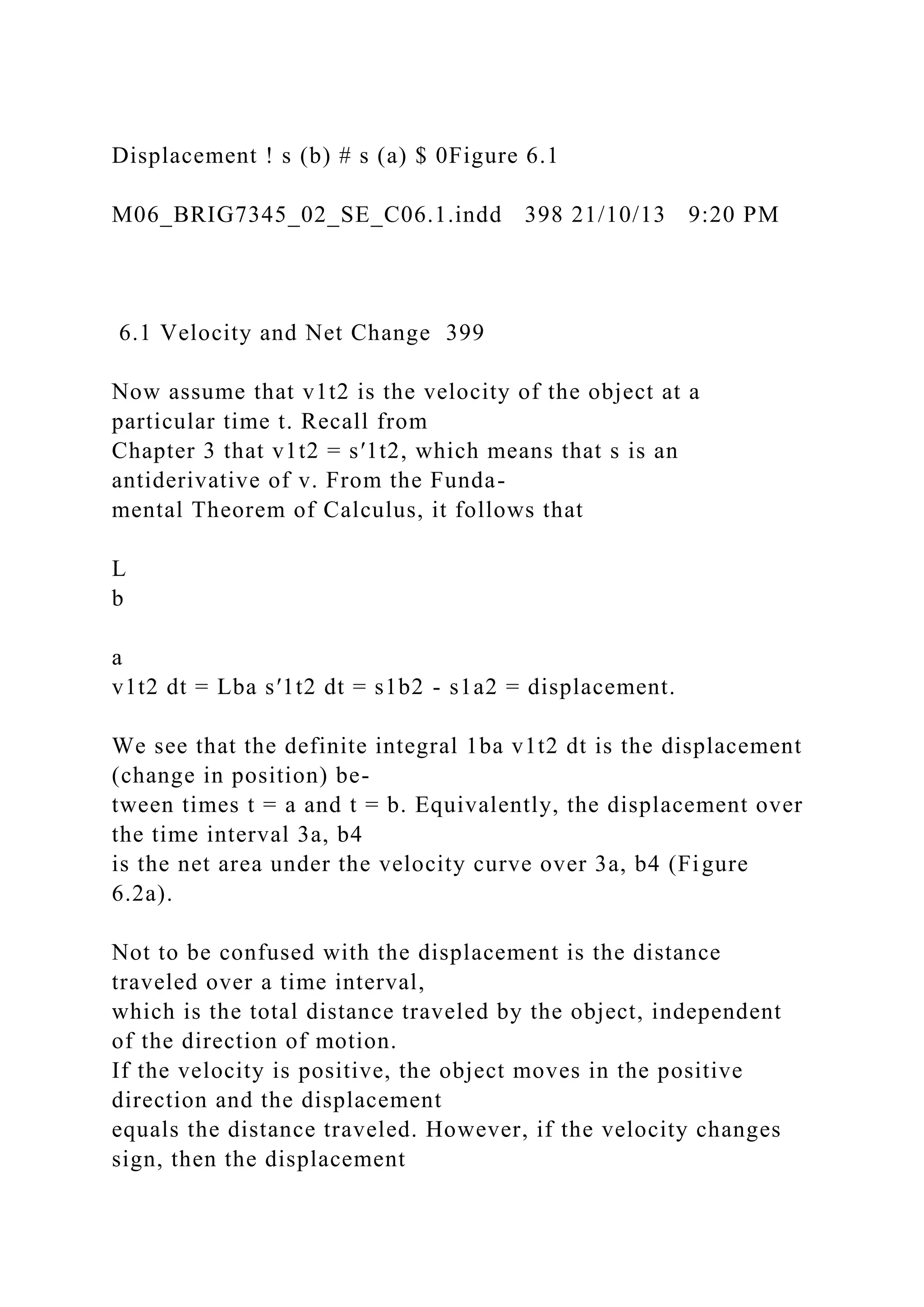 Displacement ! s (b) # s (a) $ 0Figure 6.1
M06_BRIG7345_02_SE_C06.1.indd 398 21/10/13 9:20 PM
6.1 Velocity and Net Change 399
Now assume that v1t2 is the velocity of the object at a
particular time t. Recall from
Chapter 3 that v1t2 = s′1t2, which means that s is an
antiderivative of v. From the Funda-
mental Theorem of Calculus, it follows that
L
b
a
v1t2 dt = Lba s′1t2 dt = s1b2 - s1a2 = displacement.
We see that the definite integral 1ba v1t2 dt is the displacement
(change in position) be-
tween times t = a and t = b. Equivalently, the displacement over
the time interval 3a, b4
is the net area under the velocity curve over 3a, b4 (Figure
6.2a).
Not to be confused with the displacement is the distance
traveled over a time interval,
which is the total distance traveled by the object, independent
of the direction of motion.
If the velocity is positive, the object moves in the positive
direction and the displacement
equals the distance traveled. However, if the velocity changes
sign, then the displacement
 