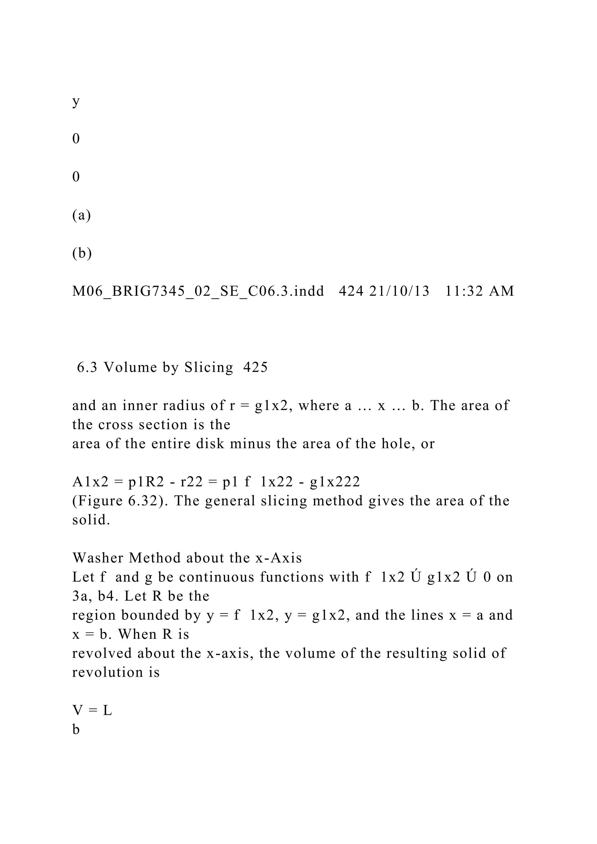y
0
0
(a)
(b)
M06_BRIG7345_02_SE_C06.3.indd 424 21/10/13 11:32 AM
6.3 Volume by Slicing 425
and an inner radius of r = g1x2, where a … x … b. The area of
the cross section is the
area of the entire disk minus the area of the hole, or
A1x2 = p1R2 - r22 = p1 f 1x22 - g1x222
(Figure 6.32). The general slicing method gives the area of the
solid.
Washer Method about the x-Axis
Let f and g be continuous functions with f 1x2 Ú g1x2 Ú 0 on
3a, b4. Let R be the
region bounded by y = f 1x2, y = g1x2, and the lines x = a and
x = b. When R is
revolved about the x-axis, the volume of the resulting solid of
revolution is
V = L
b
 