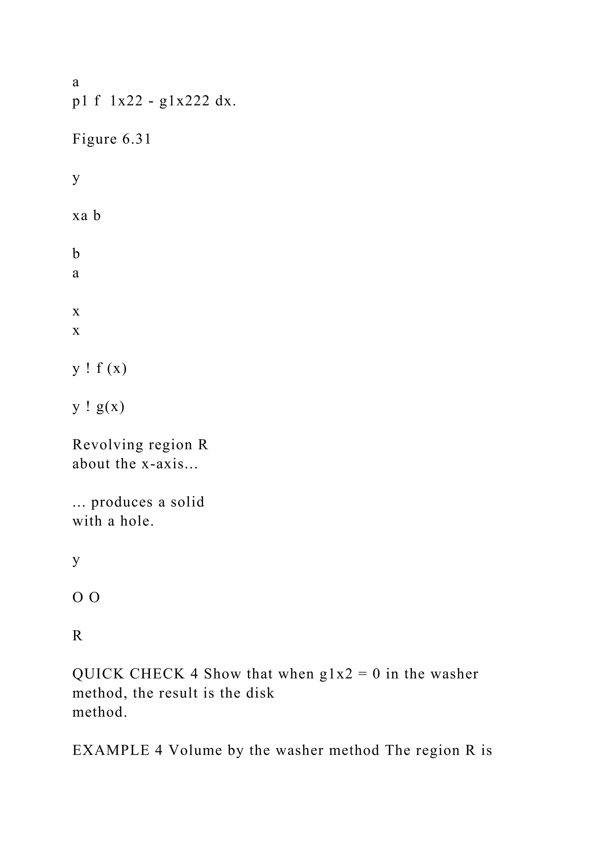 a
p1 f 1x22 - g1x222 dx.
Figure 6.31
y
xa b
b
a
x
x
y ! f (x)
y ! g(x)
Revolving region R
about the x-axis...
... produces a solid
with a hole.
y
O O
R
QUICK CHECK 4 Show that when g1x2 = 0 in the washer
method, the result is the disk
method.
EXAMPLE 4 Volume by the washer method The region R is
 