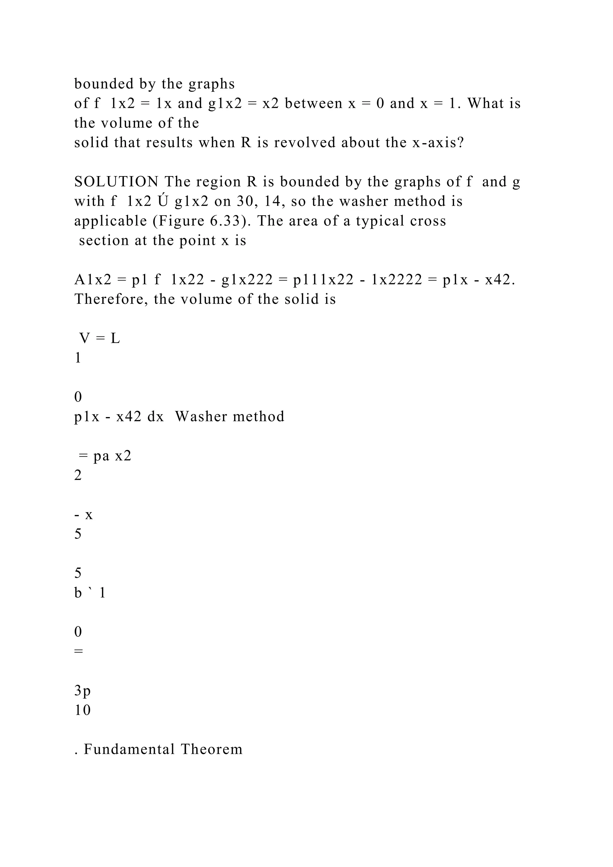 bounded by the graphs
of f 1x2 = 1x and g1x2 = x2 between x = 0 and x = 1. What is
the volume of the
solid that results when R is revolved about the x-axis?
SOLUTION The region R is bounded by the graphs of f and g
with f 1x2 Ú g1x2 on 30, 14, so the washer method is
applicable (Figure 6.33). The area of a typical cross
section at the point x is
A1x2 = p1 f 1x22 - g1x222 = p111x22 - 1x2222 = p1x - x42.
Therefore, the volume of the solid is
V = L
1
0
p1x - x42 dx Washer method
= pa x2
2
- x
5
5
b ` 1
0
=
3p
10
. Fundamental Theorem
 
