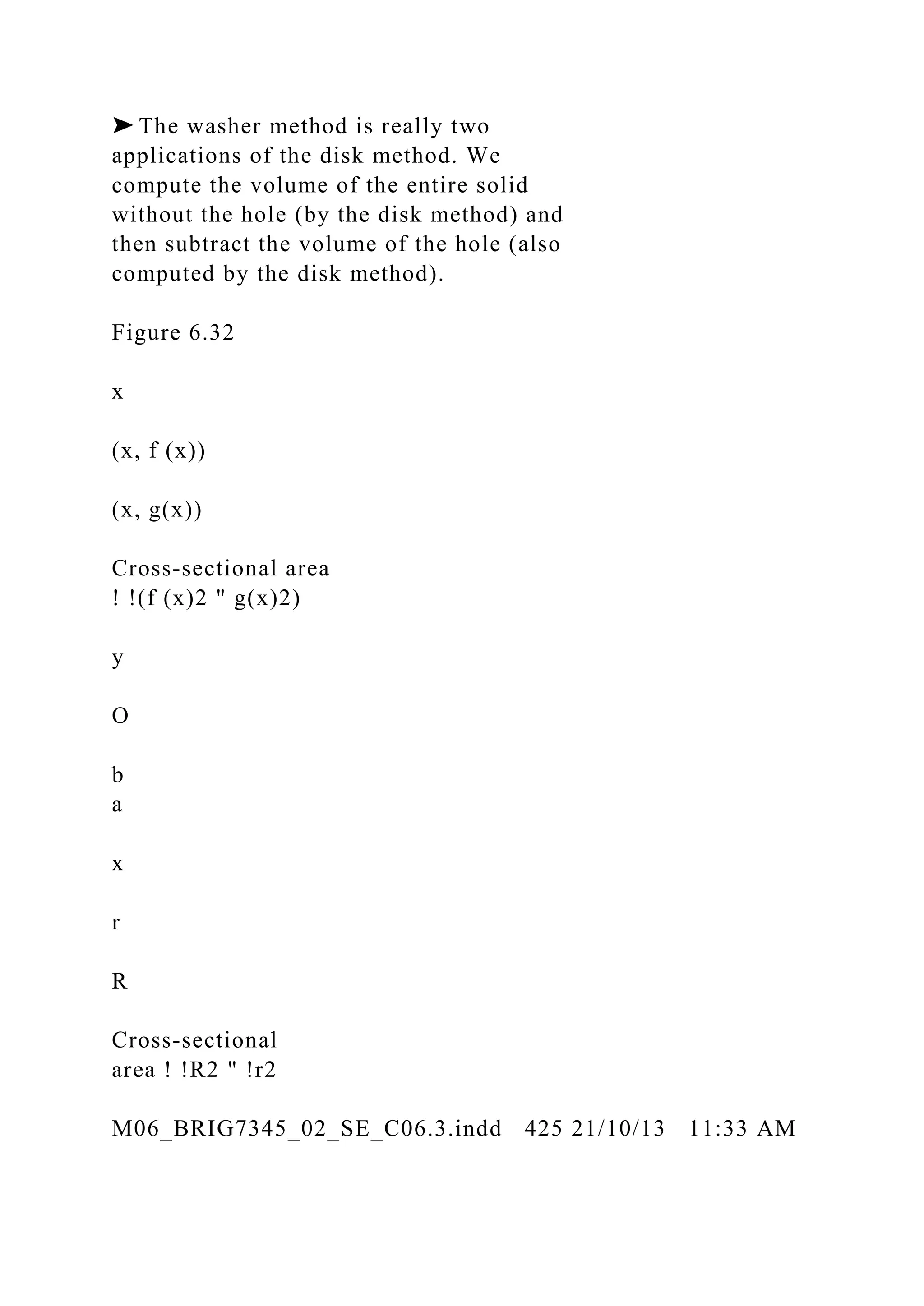 ➤ The washer method is really two
applications of the disk method. We
compute the volume of the entire solid
without the hole (by the disk method) and
then subtract the volume of the hole (also
computed by the disk method).
Figure 6.32
x
(x, f (x))
(x, g(x))
Cross-sectional area
! !(f (x)2 " g(x)2)
y
O
b
a
x
r
R
Cross-sectional
area ! !R2 " !r2
M06_BRIG7345_02_SE_C06.3.indd 425 21/10/13 11:33 AM
 